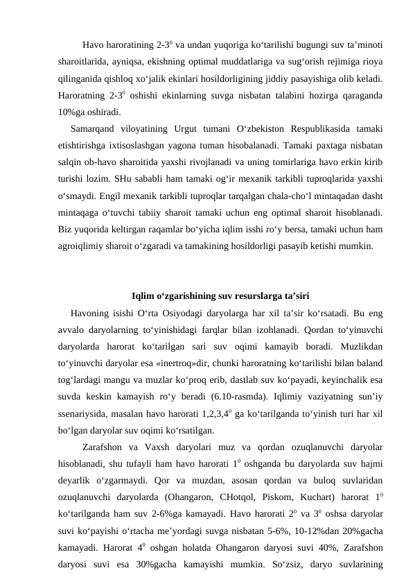 Havo haroratining 2-30 va undan yuqoriga ko‘tarilishi bugungi suv ta’minoti
sharoitlarida, ayniqsa, ekishning optimal muddatlariga va sug‘orish rejimiga rioya
qilinganida qishloq xo‘jalik ekinlari hosildorligining jiddiy pasayishiga olib keladi.
Haroratning 2-30 oshishi ekinlarning suvga nisbatan talabini hozirga qaraganda
10%ga oshiradi.
Samarqand  viloyatining  Urgut  tumani  O‘zbekiston  Respublikasida  tamaki
etishtirishga ixtisoslashgan yagona tuman hisobalanadi. Tamaki paxtaga nisbatan
salqin ob-havo sharoitida yaxshi rivojlanadi va uning tomirlariga havo erkin kirib
turishi lozim. SHu sababli ham tamaki og‘ir mexanik tarkibli tuproqlarida yaxshi
o‘smaydi. Engil mexanik tarkibli tuproqlar tarqalgan chala-cho‘l mintaqadan dasht
mintaqaga o‘tuvchi tabiiy sharoit tamaki uchun eng optimal sharoit hisoblanadi.
Biz yuqorida keltirgan raqamlar bo‘yicha iqlim isshi ro‘y bersa, tamaki uchun ham
agroiqlimiy sharoit o‘zgaradi va tamakining hosildorligi pasayib ketishi mumkin.
Iqlim o‘zgarishining suv resurslarga ta’siri
Havoning isishi O‘rta Osiyodagi daryolarga har xil ta’sir ko‘rsatadi. Bu eng
avvalo daryolarning to‘yinishidagi farqlar bilan izohlanadi. Qordan to‘yinuvchi
daryolarda  harorat  ko‘tarilgan  sari  suv  oqimi  kamayib  boradi.  Muzlikdan
to‘yinuvchi daryolar esa «inertroq»dir, chunki haroratning ko‘tarilishi bilan baland
tog‘lardagi mangu va muzlar ko‘proq erib, dastlab suv ko‘payadi, keyinchalik esa
suvda  keskin  kamayish  ro‘y  beradi  (6.10-rasmda).  Iqlimiy  vaziyatning  sun’iy
ssenariysida, masalan havo harorati 1,2,3,40 ga ko‘tarilganda to‘yinish turi har xil
bo‘lgan daryolar suv oqimi ko‘rsatilgan.
Zarafshon  va  Vaxsh  daryolari  muz  va  qordan  ozuqlanuvchi  daryolar
hisoblanadi, shu tufayli ham havo harorati 10 oshganda bu daryolarda suv hajmi
deyarlik  o‘zgarmaydi.  Qor  va  muzdan,  asosan  qordan  va  buloq  suvlaridan
ozuqlanuvchi  daryolarda  (Ohangaron,  CHotqol,  Piskom,  Kuchart)  harorat  10
ko‘tarilganda ham suv 2-6%ga kamayadi. Havo harorati 20 va 30 oshsa daryolar
suvi ko‘payishi o‘rtacha me’yordagi suvga nisbatan 5-6%, 10-12%dan 20%gacha
kamayadi. Harorat 40 oshgan holatda Ohangaron daryosi suvi 40%, Zarafshon
daryosi  suvi  esa  30%gacha  kamayishi  mumkin.  So‘zsiz,  daryo  suvlarining
