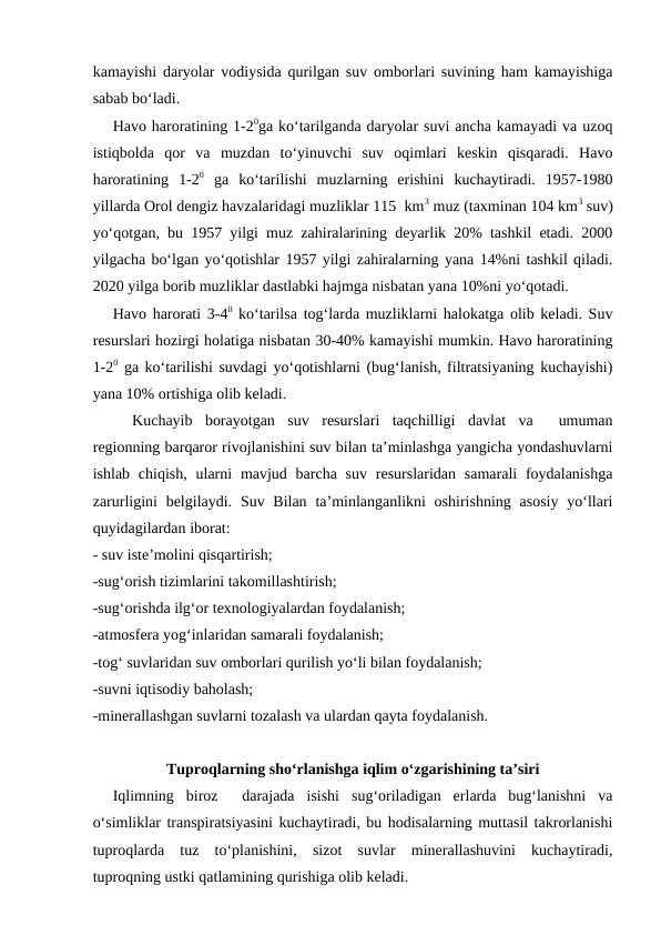 kamayishi daryolar vodiysida qurilgan suv omborlari suvining ham kamayishiga
sabab bo‘ladi.
Havo haroratining 1-20ga ko‘tarilganda daryolar suvi ancha kamayadi va uzoq
istiqbolda  qor  va  muzdan  to‘yinuvchi  suv  oqimlari  keskin  qisqaradi.  Havo
haroratining  1-20 ga  ko‘tarilishi  muzlarning  erishini  kuchaytiradi.  1957-1980
yillarda Orol dengiz havzalaridagi muzliklar 115  km3 muz (taxminan 104 km3 suv)
yo‘qotgan, bu 1957 yilgi muz zahiralarining deyarlik 20% tashkil etadi. 2000
yilgacha bo‘lgan yo‘qotishlar 1957 yilgi zahiralarning yana 14%ni tashkil qiladi.
2020 yilga borib muzliklar dastlabki hajmga nisbatan yana 10%ni yo‘qotadi.
Havo harorati 3-40 ko‘tarilsa tog‘larda muzliklarni halokatga olib keladi. Suv
resurslari hozirgi holatiga nisbatan 30-40% kamayishi mumkin. Havo haroratining
1-20 ga ko‘tarilishi suvdagi yo‘qotishlarni (bug‘lanish, filtratsiyaning kuchayishi)
yana 10% ortishiga olib keladi.
Kuchayib  borayotgan  suv  resurslari  taqchilligi  davlat  va   umuman
regionning barqaror rivojlanishini suv bilan ta’minlashga yangicha yondashuvlarni
ishlab chiqish, ularni  mavjud barcha suv resurslaridan samarali  foydalanishga
zarurligini  belgilaydi. Suv Bilan  ta’minlanganlikni  oshirishning  asosiy  yo‘llari
quyidagilardan iborat:
- suv iste’molini qisqartirish;
-sug‘orish tizimlarini takomillashtirish;
-sug‘orishda ilg‘or texnologiyalardan foydalanish;
-atmosfera yog‘inlaridan samarali foydalanish;
-tog‘ suvlaridan suv omborlari qurilish yo‘li bilan foydalanish;
-suvni iqtisodiy baholash; 
-minerallashgan suvlarni tozalash va ulardan qayta foydalanish.
Tuproqlarning sho‘rlanishga iqlim o‘zgarishining ta’siri
Iqlimning  biroz   darajada  isishi  sug‘oriladigan  erlarda  bug‘lanishni  va
o‘simliklar transpiratsiyasini kuchaytiradi, bu hodisalarning muttasil takrorlanishi
tuproqlarda  tuz  to‘planishini,  sizot  suvlar  minerallashuvini  kuchaytiradi,
tuproqning ustki qatlamining qurishiga olib keladi.
