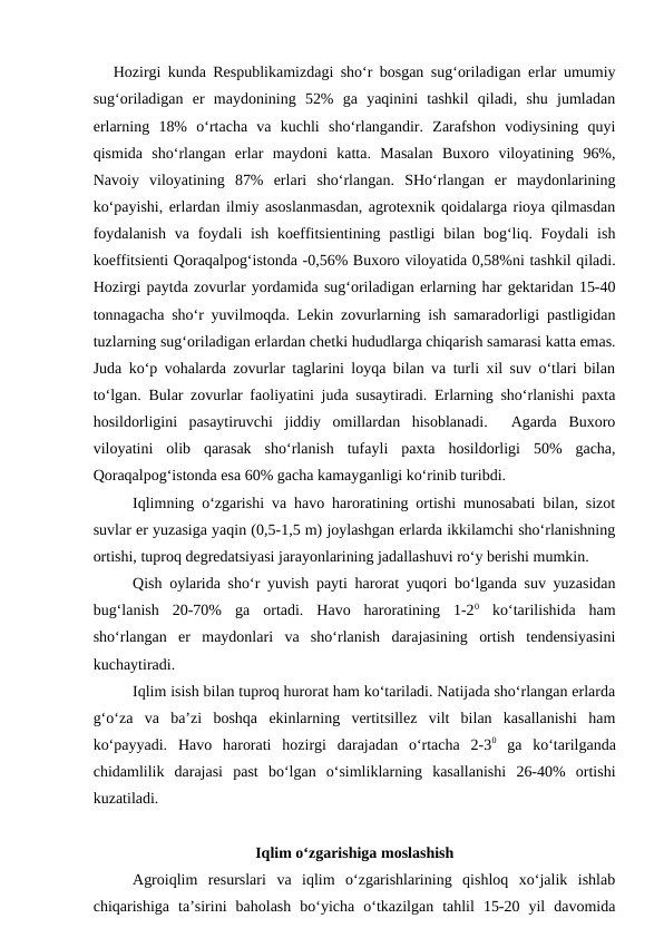Hozirgi kunda Respublikamizdagi sho‘r bosgan sug‘oriladigan erlar umumiy
sug‘oriladigan  er  maydonining  52%  ga  yaqinini  tashkil  qiladi,  shu  jumladan
erlarning  18%  o‘rtacha  va  kuchli  sho‘rlangandir.  Zarafshon  vodiysining  quyi
qismida  sho‘rlangan  erlar  maydoni  katta.  Masalan  Buxoro  viloyatining  96%,
Navoiy  viloyatining  87%  erlari  sho‘rlangan.  SHo‘rlangan  er  maydonlarining
ko‘payishi, erlardan ilmiy asoslanmasdan, agrotexnik qoidalarga rioya qilmasdan
foydalanish  va foydali  ish  koeffitsientining  pastligi  bilan bog‘liq. Foydali  ish
koeffitsienti Qoraqalpog‘istonda -0,56% Buxoro viloyatida 0,58%ni tashkil qiladi.
Hozirgi paytda zovurlar yordamida sug‘oriladigan erlarning har gektaridan 15-40
tonnagacha sho‘r yuvilmoqda. Lekin zovurlarning ish samaradorligi pastligidan
tuzlarning sug‘oriladigan erlardan chetki hududlarga chiqarish samarasi katta emas.
Juda ko‘p vohalarda zovurlar taglarini loyqa bilan va turli xil suv o‘tlari bilan
to‘lgan. Bular zovurlar faoliyatini juda susaytiradi. Erlarning sho‘rlanishi paxta
hosildorligini  pasaytiruvchi  jiddiy  omillardan  hisoblanadi.   Agarda  Buxoro
viloyatini  olib  qarasak  sho‘rlanish  tufayli  paxta  hosildorligi  50%  gacha,
Qoraqalpog‘istonda esa 60% gacha kamayganligi ko‘rinib turibdi.
Iqlimning o‘zgarishi va havo haroratining ortishi munosabati bilan, sizot
suvlar er yuzasiga yaqin (0,5-1,5 m) joylashgan erlarda ikkilamchi sho‘rlanishning
ortishi, tuproq degredatsiyasi jarayonlarining jadallashuvi ro‘y berishi mumkin.
Qish oylarida sho‘r yuvish payti harorat yuqori bo‘lganda suv yuzasidan
bug‘lanish  20-70%  ga  ortadi.  Havo  haroratining  1-20 ko‘tarilishida  ham
sho‘rlangan  er  maydonlari  va  sho‘rlanish  darajasining  ortish  tendensiyasini
kuchaytiradi.
Iqlim isish bilan tuproq hurorat ham ko‘tariladi. Natijada sho‘rlangan erlarda
g‘o‘za  va  ba’zi  boshqa  ekinlarning  vertitsillez  vilt  bilan  kasallanishi  ham
ko‘payyadi.  Havo  harorati  hozirgi  darajadan  o‘rtacha  2-30 ga  ko‘tarilganda
chidamlilik  darajasi  past  bo‘lgan  o‘simliklarning  kasallanishi  26-40%  ortishi
kuzatiladi.
Iqlim o‘zgarishiga moslashish
Agroiqlim  resurslari  va  iqlim  o‘zgarishlarining  qishloq  xo‘jalik  ishlab
chiqarishiga  ta’sirini  baholash  bo‘yicha  o‘tkazilgan  tahlil  15-20  yil  davomida
