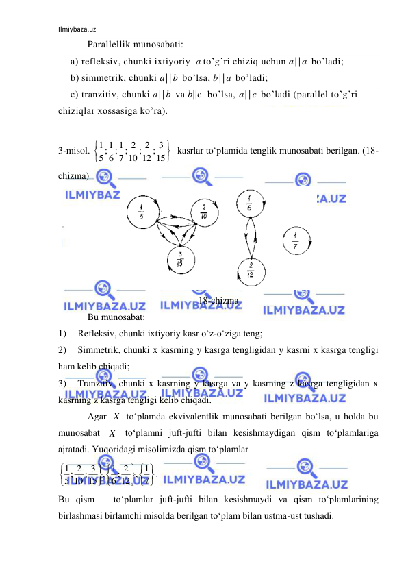 Ilmiybaza.uz 
 
Parallellik munosabati: 
a) refleksiv, chunki ixtiyoriy  a to’g’ri chiziq uchun a||a bo’ladi; 
b) simmetrik, chunki a||b bo’lsa, b||a bo’ladi; 
c) tranzitiv, chunki a||b va b||c  bo’lsa, a||c bo’ladi (parallel to’g’ri 
chiziqlar xossasiga ko’ra). 
 
 
3-misol. 
  kasrlar to‘plamida tenglik munosabati berilgan. (18- 
chizma) 
 
18-chizma 
Bu munosabat:                                
1) 
Refleksiv, chunki ixtiyoriy kasr o‘z-o‘ziga teng; 
2) 
Simmetrik, chunki x kasrning y kasrga tengligidan y kasrni x kasrga tengligi 
ham kelib chiqadi; 
3) 
Tranzitiv, chunki x kasrning y kasrga va y kasrning z kasrga tengligidan x 
kasrning z kasrga tengligi kelib chiqadi. 
Agar 
 to‘plamda ekvivalentlik munosabati berilgan bo‘lsa, u holda bu 
munosabat 
 to‘plamni juft-jufti bilan kesishmaydigan qism to‘plamlariga 
ajratadi. Yuqoridagi misolimizda qism to‘plamlar  
. 
Bu qism   to‘plamlar juft-jufti bilan kesishmaydi va qism to‘plamlarining 
birlashmasi birlamchi misolda berilgan to‘plam bilan ustma-ust tushadi.       


15
12 ; 3
10 ; 2
7; 2
6; 1
5;1
1
X
X






7
12 , 1
6 ; 2
15 , 1
10 ; 3
5; 2
1
