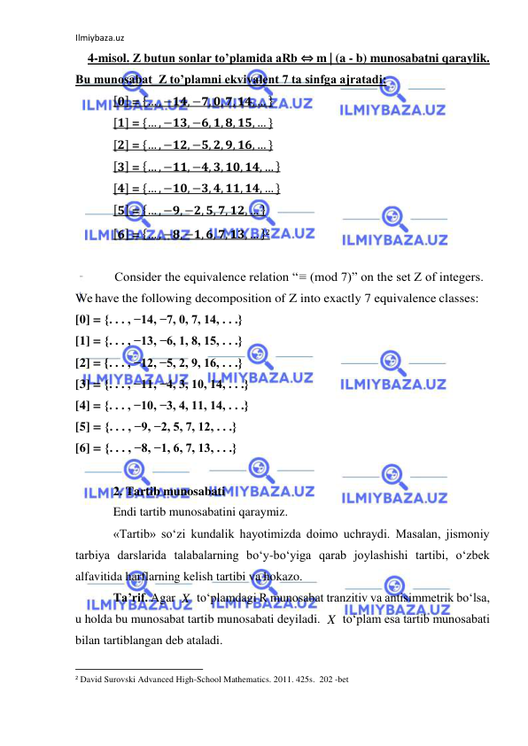 Ilmiybaza.uz 
 
    4-misol. Z butun sonlar to’plamida aRb ⇔ m | (a - b) munosabatni qaraylik.  
Bu munosabat  Z to’plamni ekvivalent 7 ta sinfga ajratadi: 
[𝟎] = {… , −𝟏𝟒, −𝟕, 𝟎, 𝟕, 𝟏𝟒, … } 
[𝟏] = {… , −𝟏𝟑, −𝟔, 𝟏, 𝟖, 𝟏𝟓, … } 
[𝟐] = {… , −𝟏𝟐, −𝟓, 𝟐, 𝟗, 𝟏𝟔, … } 
[𝟑] = {… , −𝟏𝟏, −𝟒, 𝟑, 𝟏𝟎, 𝟏𝟒, … } 
[𝟒] = {… , −𝟏𝟎, −𝟑, 𝟒, 𝟏𝟏, 𝟏𝟒, … } 
[𝟓] = {… , −𝟗, −𝟐, 𝟓, 𝟕, 𝟏𝟐, … } 
[𝟔] = {… , −𝟖, −𝟏, 𝟔, 𝟕, 𝟏𝟑, … }2 
 
            Consider the equivalence relation “≡ (mod 7)” on the set Z of integers. 
We have the following decomposition of Z into exactly 7 equivalence classes: 
[0] = {. . . , −14, −7, 0, 7, 14, . . .} 
[1] = {. . . , −13, −6, 1, 8, 15, . . .} 
[2] = {. . . , −12, −5, 2, 9, 16, . . .} 
[3] = {. . . , −11, −4, 3, 10, 14, . . .} 
[4] = {. . . , −10, −3, 4, 11, 14, . . .} 
[5] = {. . . , −9, −2, 5, 7, 12, . . .} 
[6] = {. . . , −8, −1, 6, 7, 13, . . .} 
 
2. Tartib munosabati 
Endi tartib munosabatini qaraymiz. 
«Tartib» so‘zi kundalik hayotimizda doimo uchraydi. Masalan, jismoniy 
tarbiya darslarida talabalarning bo‘y-bo‘yiga qarab joylashishi tartibi, o‘zbek 
alfavitida harflarning kelish tartibi va hokazo. 
Ta’rif. Agar 
 to‘plamdagi R munosabat tranzitiv va antisimmetrik bo‘lsa, 
u holda bu munosabat tartib munosabati deyiladi. 
 to‘plam esa tartib munosabati 
bilan tartiblangan deb ataladi. 
                                                           
2 David Surovski Advanсed High-School Mathematics. 2011. 425s.  202 -bet 
 
X
X
