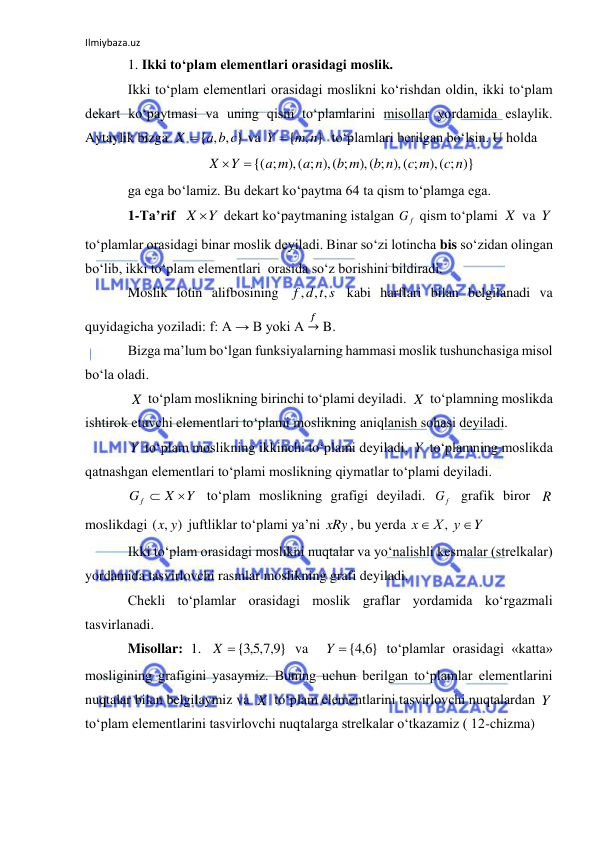 Ilmiybaza.uz 
 
1. Ikki to‘plam elementlari orasidagi moslik. 
Ikki to‘plam elementlari orasidagi moslikni ko‘rishdan oldin, ikki to‘plam 
dekart ko‘paytmasi va uning qism to‘plamlarini misollar yordamida eslaylik. 
Aytaylik bizga 
 va 
  to‘plamlari berilgan bo‘lsin. U holda 
 
ga ega bo‘lamiz. Bu dekart ko‘paytma 64 ta qism to‘plamga ega.  
1-Ta’rif  
 dekart ko‘paytmaning istalgan 
 qism to‘plami 
 va 
 
to‘plamlar orasidagi binar moslik deyiladi. Binar so‘zi lotincha bis so‘zidan olingan 
bo‘lib, ikki to‘plam elementlari  orasida so‘z borishini bildiradi. 
Moslik lotin alifbosining 
 kabi harflari bilan belgilanadi va 
quyidagicha yoziladi: f: A → B yoki A 
𝑓→ B. 
Bizga ma’lum bo‘lgan funksiyalarning hammasi moslik tushunchasiga misol 
bo‘la oladi. 
 to‘plam moslikning birinchi to‘plami deyiladi. 
 to‘plamning moslikda 
ishtirok etuvchi elementlari to‘plami moslikning aniqlanish sohasi deyiladi. 
 to‘plam moslikning ikkinchi to‘plami deyiladi. 
 to‘plamning moslikda 
qatnashgan elementlari to‘plami moslikning qiymatlar to‘plami deyiladi. 
 to‘plam moslikning grafigi deyiladi. 
 grafik biror 
 
moslikdagi 
 juftliklar to‘plami ya’ni 
, bu yerda 
 
Ikki to‘plam orasidagi moslikni nuqtalar va yo‘nalishli kesmalar (strelkalar) 
yordamida tasvirlovchi rasmlar moslikning grafi deyiladi. 
Chekli to‘plamlar orasidagi moslik graflar yordamida ko‘rgazmali 
tasvirlanadi. 
Misollar: 1. 
 va  
 to‘plamlar orasidagi «katta»  
mosligining grafigini yasaymiz. Buning uchun berilgan to‘plamlar elementlarini 
nuqtalar bilan belgilaymiz va 
 to‘plam elementlarini tasvirlovchi nuqtalardan 
 
to‘plam elementlarini tasvirlovchi nuqtalarga strelkalar o‘tkazamiz ( 12-chizma) 
{ , , }
X  a b c
{ , }
m n
Y 
),( ; )}
),( ; ),( ;
),( ; ),( ;
{( ;
c n
c m
b n
b m
a n
a m
Y
X


X Y
G f
X
Y
f d t s
, ,
,
X
X
Y
Y
Y
X
G f


Gf
R
( , )
x y
xRy
Y
Х у
х


,
}
9,7,5,3
X  {
{ 6,4 }
Y
X
Y
