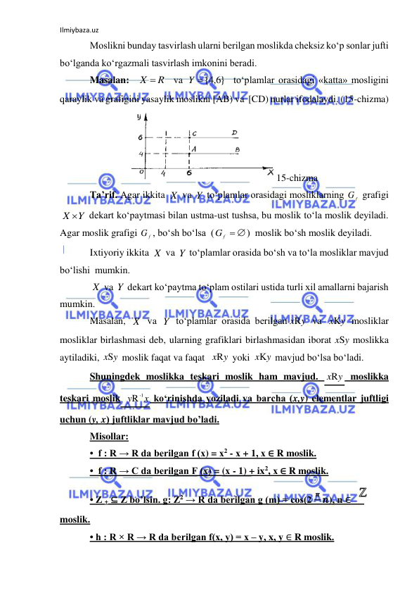 Ilmiybaza.uz 
 
Moslikni bunday tasvirlash ularni berilgan moslikda cheksiz ko‘p sonlar jufti 
bo‘lganda ko‘rgazmali tasvirlash imkonini beradi. 
Masalan:  
  va 
  to‘plamlar orasidagi «katta» mosligini 
qaraylik va grafigini yasaylik moslikni [AB) va  [CD) nurlar ifodalaydi. (15-chizma) 
15-chizma 
Ta’rif. Agar ikkita 
 va 
 to‘plamlar orasidagi mosliklarning 
 grafigi 
 dekart ko‘paytmasi bilan ustma-ust tushsa, bu moslik to‘la moslik deyiladi. 
Agar moslik grafigi 
, bo‘sh bo‘lsa  (
)  moslik bo‘sh moslik deyiladi. 
Ixtiyoriy ikkita 
 va 
 to‘plamlar orasida bo‘sh va to‘la mosliklar mavjud 
bo‘lishi  mumkin. 
 va 
 dekart ko‘paytma to‘plam ostilari ustida turli xil amallarni bajarish 
mumkin. 
Masalan, 
 va 
 to‘plamlar orasida berilgan
 va 
 mosliklar 
mosliklar birlashmasi deb, ularning grafiklari birlashmasidan iborat xSy moslikka 
aytiladiki, 
 moslik faqat va faqat  
 yoki 
 mavjud bo‘lsa bo‘ladi. 
Shuningdek moslikka teskari moslik ham mavjud. 
 moslikka 
teskari moslik 
 ko‘rinishda yoziladi va barcha (x,y) elementlar juftligi 
uchun (y, x) juftliklar mavjud bo’ladi. 
Misollar: 
•  f : R → R da berilgan f (х) = х2 - х + 1, х ∈ R moslik. 
•  f : R → C da berilgan F (х) = (х - 1) + ix2, х ∈ R moslik. 
• Z + ⊆ Z bo’lsin. g: Z2 → R da berilgan g (m) = cos(2 
𝝅 𝒏), n ∈ 
 
moslik. 
• h : R × R → R da berilgan f(x, y) = x – y, x, y ∈ R moslik. 
X  R
{ 6,4 }
Y
X
Y
f
G
Y
X 
G f
f  
G
X
Y
X
Y
X
Y
xRy
y
xK
xSy
xRy
y
xK
y
xR
x
y
-1
R
 
