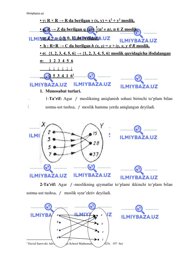 Ilmiybaza.uz 
 
• γ: R × R → R da berilgan γ (х, у) = х2 + у2 moslik. 
• q: Z → Z da berilgan q (n)= 
𝟏
𝟐(n2 + n), n ∈ Z moslik. 
• μ: Z + → {-1, 0, 1} da berilgan: 
•  h : R×R → С da berilgan h (х, у) = х + iу, х, у ∈ R moslik. 
• σ:  {1, 2, 3, 4, 5, 6} → {1, 2, 3, 4, 5, 6} moslik quyidagicha ifodalangan 
σ:     1  2  3  4  5  6 
        ↓  ↓  ↓  ↓  ↓  ↓ 
        2  5  3  4  1  61 
 
1. Munosabat turlari.  
1-Ta’rif: Agar 
 moslikning aniqlanish sohasi birinchi to‘plam bilan 
ustma-ust tushsa, 
 moslik hamma yerda aniqlangan deyiladi. 
 
 
 
 
2-Ta’rif: Agar 
-moslikning qiymatlar to‘plami ikkinchi to‘plam bilan 
ustma-ust tushsa, 
  moslik syur’ektiv deyiladi. 
 
 
 
 
 
                                                           
1 David Surovski Advanсed High-School Mathematics. 2011. 425s.  197 -bet 
f
f
f
f
а 
b 
s 
d 
t 
z 
y 
x 
