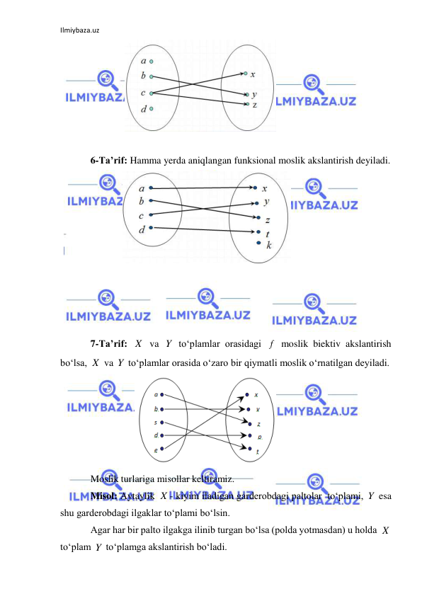 Ilmiybaza.uz 
 
              
 
 
6-Ta’rif: Hamma yerda aniqlangan funksional moslik akslantirish deyiladi. 
             
 
 
 
 
 
7-Ta’rif: 
 va 
 to‘plamlar orasidagi 
 moslik biektiv akslantirish 
bo‘lsa, 
 va 
 to‘plamlar orasida o‘zaro bir qiymatli moslik o‘rnatilgan deyiladi. 
                  
 
Moslik turlariga misollar keltiramiz. 
Misol: Aytaylik 
- kiyim iladigan garderobdagi paltolar  to‘plami, 
 esa 
shu garderobdagi ilgaklar to‘plami bo‘lsin. 
Agar har bir palto ilgakga ilinib turgan bo‘lsa (polda yotmasdan) u holda 
 
to‘plam 
 to‘plamga akslantirish bo‘ladi. 
X
Y
f
X
Y
X
Y
X
Y
