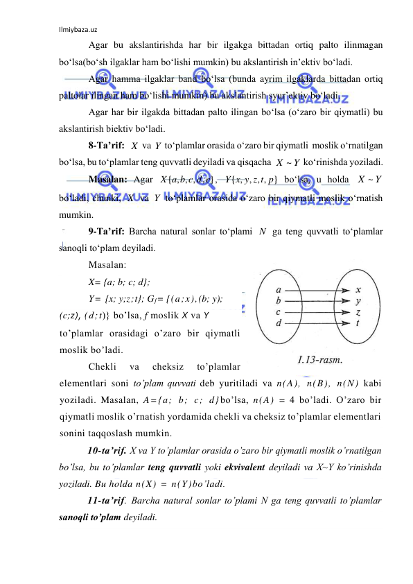 Ilmiybaza.uz 
 
Agar bu akslantirishda har bir ilgakga bittadan ortiq palto ilinmagan 
bo‘lsa(bo‘sh ilgaklar ham bo‘lishi mumkin) bu akslantirish in’ektiv bo‘ladi. 
Agar hamma ilgaklar band bo‘lsa (bunda ayrim ilgaklarda bittadan ortiq 
paltolar ilingan ham bo‘lishi mumkin) bu akslantirish syur’ektiv bo‘ladi. 
Agar har bir ilgakda bittadan palto ilingan bo‘lsa (o‘zaro bir qiymatli) bu 
akslantirish biektiv bo‘ladi. 
8-Ta’rif:  
 va 
 to‘plamlar orasida o‘zaro bir qiymatli  moslik o‘rnatilgan 
bo‘lsa, bu to‘plamlar teng quvvatli deyiladi va qisqacha 
 ko‘rinishda yoziladi.  
Masalan: Agar 
, 
 bo‘lsa, u holda 
 
bo‘ladi, chunki, 
 va 
 to‘plamlar orasida o‘zaro bir qiymatli moslik o‘rnatish 
mumkin. 
9-Ta’rif: Barcha natural sonlar to‘plami 
 ga teng quvvatli to‘plamlar 
sanoqli to‘plam deyiladi. 
Masalan: 
X= {a; b; c; d}; 
Y= {x; y;z;t}; Gf= {(a;x),(b; y); 
(c;z), (d;t)} bo’lsa, f moslik X va Y 
to’plamlar orasidagi o’zaro bir qiymatli 
moslik bo’ladi. 
Chekli 
va 
cheksiz 
to’plamlar 
elementlari soni to’plam quvvati deb yuritiladi va n(A), n(B), n(N) kabi 
yoziladi. Masalan, A={a; b; c; d}bo’lsa, n(A) = 4 bo’ladi. O’zaro bir 
qiymatli moslik o’rnatish yordamida chekli va cheksiz to’plamlar elementlari 
sonini taqqoslash mumkin. 
10-ta’rif. X va Y to’plamlar orasida o’zaro bir qiymatli moslik o’rnatilgan 
bo’lsa, bu to’plamlar teng quvvatli yoki ekvivalent deyiladi va X~Y ko’rinishda 
yoziladi. Bu holda n(X) = n(Y)bo’ladi. 
11-ta’rif. Barcha natural sonlar to’plami N ga teng quvvatli to’plamlar 
sanoqli to’plam deyiladi. 
X
Y
Y
X ~
{ , , , , }
X a b c d e
{ , , , , }
Y x y z t p
Y
X ~
X
Y
N
