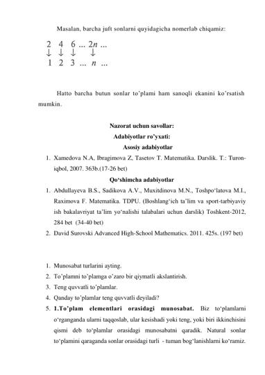 Masalan, barcha juft sonlarni quyidagicha nomerlab chiqamiz: 
 
 
 
 
 
Hatto barcha butun sonlar to’plami ham sanoqli ekanini ko’rsatish 
mumkin. 
                 
Nazorat uchun savollar: 
Adabiyotlar ro’yxati:  
Asosiy adabiyotlar 
1. Xamedova N.A, Ibragimova Z, Tasetov T. Matеmatika. Darslik. T.: Turon-
iqbol, 2007. 363b.(17-26 bet) 
Qo‘shimcha adabiyotlar 
1. Abdullayeva B.S., Sadikova A.V., Muxitdinova M.N., Toshpo‘latova M.I., 
Raximova F. Matematika. TDPU. (Boshlang‘ich ta’lim va sport-tarbiyaviy 
ish bakalavriyat ta’lim yo‘nalishi talabalari uchun darslik) Toshkent-2012,  
284 bet  (34-40 bet) 
2. David Surovski Advanсed High-School Mathematics. 2011. 425s. (197 bet) 
 
 
1. Munosabat turlarini ayting. 
2. To’plamni to’plamga o’zaro bir qiymatli akslantirish.  
3. Teng quvvatli to’plamlar. 
4. Qanday to’plamlar teng quvvatli deyiladi? 
5. 1.To’plam elementlari orasidagi munosabat. Biz to‘plamlarni 
o‘rganganda ularni taqqoslab, ular kesishadi yoki teng, yoki biri ikkinchisini 
qismi deb to‘plamlar orasidagi munosabatni qaradik. Natural sonlar 
to‘plamini qaraganda sonlar orasidagi turli  - tuman bog‘lanishlarni ko‘ramiz. 
