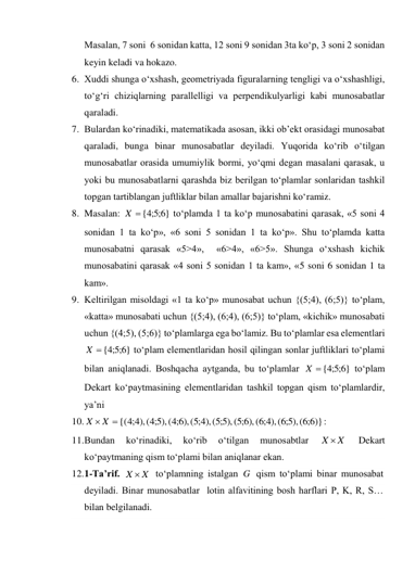 Masalan, 7 soni  6 sonidan katta, 12 soni 9 sonidan 3ta ko‘p, 3 soni 2 sonidan 
keyin keladi va hokazo. 
6. Xuddi shunga o‘xshash, geometriyada figuralarning tengligi va o‘xshashligi, 
to‘g‘ri chiziqlarning parallelligi va perpendikulyarligi kabi munosabatlar 
qaraladi.  
7. Bulardan ko‘rinadiki, matematikada asosan, ikki ob’ekt orasidagi munosabat 
qaraladi, bunga binar munosabatlar deyiladi. Yuqorida ko‘rib o‘tilgan 
munosabatlar orasida umumiylik bormi, yo‘qmi degan masalani qarasak, u 
yoki bu munosabatlarni qarashda biz berilgan to‘plamlar sonlaridan tashkil 
topgan tartiblangan juftliklar bilan amallar bajarishni ko‘ramiz. 
8. Masalan: 
 to‘plamda 1 ta ko‘p munosabatini qarasak, «5 soni 4 
sonidan 1 ta ko‘p», «6 soni 5 sonidan 1 ta ko‘p». Shu to‘plamda katta 
munosabatni qarasak «5>4»,  «6>4», «6>5». Shunga o‘xshash kichik 
munosabatini qarasak «4 soni 5 sonidan 1 ta kam», «5 soni 6 sonidan 1 ta 
kam».  
9. Keltirilgan misoldagi «1 ta ko‘p» munosabat uchun {(5;4), (6;5)} to‘plam, 
«katta» munosabati uchun {(5;4), (6;4), (6;5)} to‘plam, «kichik» munosabati 
uchun {(4;5), (5;6)} to‘plamlarga ega bo‘lamiz. Bu to‘plamlar esa elementlari  
 to‘plam elementlaridan hosil qilingan sonlar juftliklari to‘plami 
bilan aniqlanadi. Boshqacha aytganda, bu to‘plamlar 
 to‘plam 
Dekart ko‘paytmasining elementlaridan tashkil topgan qism to‘plamlardir, 
ya’ni  
10. 
: 
11. Bundan 
ko‘rinadiki, 
ko‘rib 
o‘tilgan 
munosabtlar 
 
Dekart 
ko‘paytmaning qism to‘plami bilan aniqlanar ekan. 
12. 1-Ta’rif. 
 to‘plamning istalgan 
 qism to‘plami binar munosabat 
deyiladi. Binar munosabatlar  lotin alfavitining bosh harflari P, K, R, S…  
bilan belgilanadi.  
}
6;5;4
 {
X
}
6;5;4
 {
X
}
6;5;4
 {
X
 X {( 4;4 ),( 5;4 ),( 6;4 ),( 4;5 ),( 5;5 ),( 6;5 ),( 4;6 ),( 5;6 ),( 6;6 )}
X
X
X 
X  X
G
