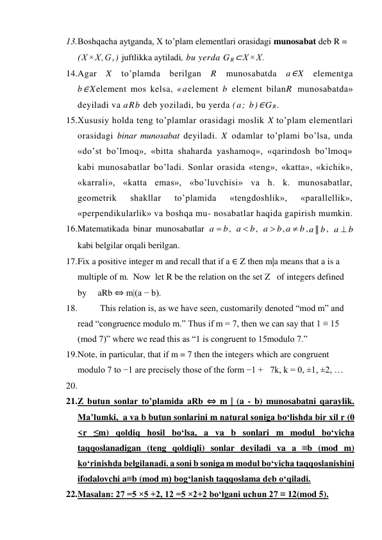 13. Boshqacha aytganda, X to’plam elementlari orasidagi munosabat deb R = 
(X×X,G r) juftlikka aytiladi, bu yerda G R⊂X×X. 
14. Agar X to’plamda berilgan R munosabatda a∈X elementga 
b∈Xelement mos kelsa, «aelement b element bilanR munosabatda» 
deyiladi va aRb deb yoziladi, bu yerda (a; b)∈G R. 
15. Xususiy holda teng to’plamlar orasidagi moslik X to’plam elementlari 
orasidagi binar munosabat deyiladi. X odamlar to’plami bo’lsa, unda 
«do’st bo’lmoq», «bitta shaharda yashamoq», «qarindosh bo’lmoq» 
kabi munosabatlar bo’ladi. Sonlar orasida «teng», «katta», «kichik», 
«karrali», «katta emas», «bo’luvchisi» va h. k. munosabatlar, 
geometrik 
shakllar 
to’plamida 
«tengdoshlik», 
«parallellik», 
«perpendikularlik» va boshqa mu- nosabatlar haqida gapirish mumkin. 
16. Matematikada binar munosabatlar 
, 
, 
,
,
, 
   
kabi belgilar orqali berilgan. 
17. Fix a positive integer m and recall that if a ∈ Z then m|a means that a is a 
multiple of m.  Now  let R be the relation on the set Z   of integers defined 
by     aRb ⇔ m|(a − b). 
18.           This relation is, as we have seen, customarily denoted “mod m” and 
read “congruence modulo m.” Thus if m = 7, then we can say that 1 ≡ 15 
(mod 7)” where we read this as “1 is congruent to 15modulo 7.” 
19. Note, in particular, that if m = 7 then the integers which are congruent 
modulo 7 to −1 are precisely those of the form −1 +   7k, k = 0, ±1, ±2, … 
20.  
21. Z butun sonlar to’plamida aRb ⇔ m | (a - b) munosabatni qaraylik. 
Ma’lumki,  a va b butun sonlarini m natural soniga bo‘lishda bir xil r (0 
<r ≤m) qoldiq hosil bo‘lsa, a va b sonlari m modul bo‘yicha 
taqqoslanadigan (teng qoldiqli) sonlar deyiladi va a ≡b (mod m) 
ko‘rinishda belgilanadi. a soni b soniga m modul bo‘yicha taqqoslanishini 
ifodalovchi a≡b (mod m) bog‘lanish taqqoslama deb o‘qiladi. 
22. Masalan: 27 =5 ×5 +2, 12 =5 ×2+2 bo‘lgani uchun 27 ≡ 12(mod 5). 
a  b
a  b
a  b
a  b
a || b
a  b
