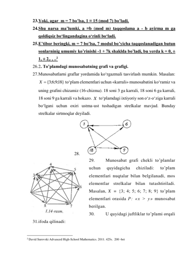 23. Yoki, agar  m = 7 bo’lsa, 1 ≡ 15 (mod 7) bo’ladi. 
24. Shu narsa ma’lumki, a ≡b (mod m) taqqoslama a - b ayirma m ga 
qoldiqsiz bo‘lingandagina o‘rinli bo‘ladi. 
25. E’tibor beringki, m = 7 bo’lsa, 7 modul bo’yicha taqqoslanadigan butun 
sonlarninig umumiy ko’rinishi -1 + 7k shaklda bo’ladi, bu yerda k = 0, ± 
1, ± 2,. , ..2 
26. 2. To’plamdagi munosabatning grafi va grafigi. 
27. Munosabatlarni graflar yordamida ko‘rgazmali tasvirlash mumkin. Masalan: 
 to‘plam elementlari uchun «karrali» munosabatini ko‘ramiz va 
uning grafini chizamiz (16-chizma). 18 soni 3 ga karrali, 18 soni 6 ga karrali, 
18 soni 9 ga karrali va hokazo. 
 to‘plamdagi ixtiyoriy son o‘z-o‘ziga karrali 
bo‘lgani uchun oxiri ustma-ust tushadigan strelkalar mavjud. Bunday 
strelkalar sirtmoqlar deyiladi. 
28. 
 
29. 
Munosabat grafi chekli to’plamlar 
uchun 
quyidagicha 
chiziladi: 
to’plam 
elementlari nuqtalar bilan belgilanadi, mos 
elementlar strelkalar bilan tutashtiriladi. 
Masalan, X = {3; 4; 5; 6; 7; 8; 9} to’plam 
elementlari orasida P: «x > y» munosabat 
berilgan. 
30. 
U quyidagi juftliklar to’plami orqali 
31. ifoda qilinadi: 
                                                 
2 David Surovski Advanсed High-School Mathematics. 2011. 425s.  200 -bet 
 
 
18}
;9;6;3
{
X
X
