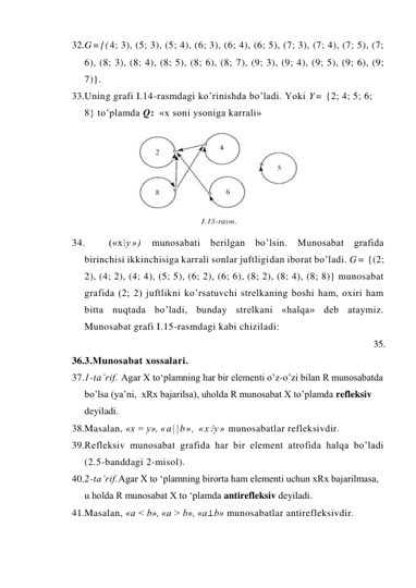 32. G={(4; 3), (5; 3), (5; 4), (6; 3), (6; 4), (6; 5), (7; 3), (7; 4), (7; 5), (7; 
6), (8; 3), (8; 4), (8; 5), (8; 6), (8; 7), (9; 3), (9; 4), (9; 5), (9; 6), (9; 
7)}. 
33. Uning grafi I.14-rasmdagi ko’rinishda bo’ladi. Yoki Y= {2; 4; 5; 6; 
8} to’plamda Q: «x soni ysoniga karrali» 
34. 
(«x⋮y») munosabati berilgan bo’lsin. Munosabat grafida 
birinchisi ikkinchisiga karrali sonlar juftligidan iborat bo’ladi. G= {(2; 
2), (4; 2), (4; 4), (5; 5), (6; 2), (6; 6), (8; 2), (8; 4), (8; 8)} munosabat 
grafida (2; 2) juftlikni ko’rsatuvchi strelkaning boshi ham, oxiri ham 
bitta nuqtada bo’ladi, bunday strelkani «halqa» deb ataymiz. 
Munosabat grafi I.15-rasmdagi kabi chiziladi:   
35.  
36. 3.Munosabat xossalari. 
37. 1-ta’rif. Agar X to‘plamning har bir elementi o’z-o’zi bilan R munosabatda 
bo’lsa (ya’ni,  xRx bajarilsa), uholda R munosabat X to’plamda refleksiv 
deyiladi. 
38. Masalan, «x = y», «a||b», «x⋮y» munosabatlar refleksivdir. 
39. Refleksiv munosabat grafida har bir element atrofida halqa bo’ladi 
(2.5-banddagi 2-misol). 
40. 2-ta’rif.Agar X to ‘plamning birorta ham elementi uchun xRx bajarilmasa, 
u holda R munosabat X to ‘plamda antirefleksiv deyiladi. 
41. Masalan, «a < b», «a > b», «a⊥b» munosabatlar antirefleksivdir. 
