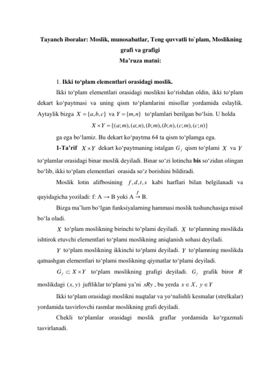  
 Tayanch iboralar: Moslik, munosabatlar, Tеng quvvatli to`plam, Moslikning 
grafi va grafigi 
Ma’ruza matni: 
 
1. Ikki to‘plam elementlari orasidagi moslik. 
Ikki to‘plam elementlari orasidagi moslikni ko‘rishdan oldin, ikki to‘plam 
dekart ko‘paytmasi va uning qism to‘plamlarini misollar yordamida eslaylik. 
Aytaylik bizga 
 va 
  to‘plamlari berilgan bo‘lsin. U holda 
 
ga ega bo‘lamiz. Bu dekart ko‘paytma 64 ta qism to‘plamga ega.  
1-Ta’rif  
 dekart ko‘paytmaning istalgan 
 qism to‘plami 
 va 
 
to‘plamlar orasidagi binar moslik deyiladi. Binar so‘zi lotincha bis so‘zidan olingan 
bo‘lib, ikki to‘plam elementlari  orasida so‘z borishini bildiradi. 
Moslik lotin alifbosining 
 kabi harflari bilan belgilanadi va 
quyidagicha yoziladi: f: A → B yoki A 
𝑓→ B. 
Bizga ma’lum bo‘lgan funksiyalarning hammasi moslik tushunchasiga misol 
bo‘la oladi. 
 to‘plam moslikning birinchi to‘plami deyiladi. 
 to‘plamning moslikda 
ishtirok etuvchi elementlari to‘plami moslikning aniqlanish sohasi deyiladi. 
 to‘plam moslikning ikkinchi to‘plami deyiladi. 
 to‘plamning moslikda 
qatnashgan elementlari to‘plami moslikning qiymatlar to‘plami deyiladi. 
 to‘plam moslikning grafigi deyiladi. 
 grafik biror 
 
moslikdagi 
 juftliklar to‘plami ya’ni 
, bu yerda 
 
Ikki to‘plam orasidagi moslikni nuqtalar va yo‘nalishli kesmalar (strelkalar) 
yordamida tasvirlovchi rasmlar moslikning grafi deyiladi. 
Chekli to‘plamlar orasidagi moslik graflar yordamida ko‘rgazmali 
tasvirlanadi. 
{ , , }
X  a b c
{ , }
m n
Y 
),( ; )}
),( ; ),( ;
),( ; ),( ;
{( ;
c n
c m
b n
b m
a n
a m
Y
X


X Y
G f
X
Y
f d t s
, ,
,
X
X
Y
Y
Y
X
G f


Gf
R
( , )
x y
xRy
Y
у
Х
х


,
