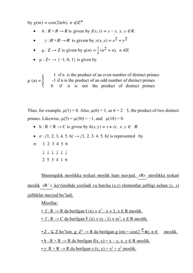 by g(m) = cos(2π/n), n ∈ Z+   
   h : R × R → R is given by f (x, y) = x − y, x, y ∈ R. 
     γ : R × R → R   is given by γ(x, y) = x2 + y2 
   q : Z → Z is given by q(n) = 1
2 (n2 + n),  n ∈ Z 
 µ : Z+ → {−1, 0, 1} is given by 
 
𝜇 (n) = {
        1  if n  is the product of an even number of distinct primes  
 -1 if n is the product of an odd number of distinct primes
0     if     n    is    not    the   product   of   distinct   primes
 
 
 
Thus, for example, µ(1) = 0. Also, µ(6) = 1, as 6 = 2 · 3, the product of two distinct 
primes. Likewise, µ(5) = µ(30) = −1, and   µ(18) = 0. 
 h : R × R → C is given by h(x, y) = x + iy, x, y ∈     R  
 σ : {1, 2, 3, 4, 5, 6} → {1, 2, 3, 4, 5, 6} is represented   by 
σ:     1  2  3  4  5  6 
        ↓  ↓  ↓  ↓  ↓  ↓ 
        2  5  3  4  1  6 
 
Shuningdek moslikka teskari moslik ham mavjud. 
 moslikka teskari 
moslik 
 ko‘rinishda yoziladi va barcha (x,y) elementlar juftligi uchun (y, x) 
juftliklar mavjud bo’ladi. 
Misollar: 
•  f : R → R da berilgan f (х) = х2 - х + 1, х ∈ R moslik. 
•  f : R → C da berilgan F (х) = (х - 1) + ix2, х ∈ R moslik. 
• Z + ⊆ Z bo’lsin. g: Z2 → R da berilgan g (m) = cos(2 
𝝅 𝒏), n ∈ 
 moslik. 
• h : R × R → R da berilgan f(x, y) = x – y, x, y ∈ R moslik. 
• γ: R × R → R da berilgan γ (х, у) = х2 + у2 moslik. 
y
xR
x
y
-1
R
 
