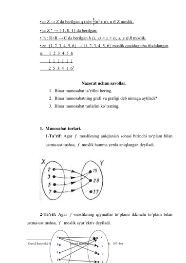 • q: Z → Z da berilgan q (n)= 
𝟏
𝟐(n2 + n), n ∈ Z moslik. 
• μ: Z + → {-1, 0, 1} da berilgan: 
•  h : R×R → С da berilgan h (х, у) = х + iу, х, у ∈ R moslik. 
• σ:  {1, 2, 3, 4, 5, 6} → {1, 2, 3, 4, 5, 6} moslik quyidagicha ifodalangan 
σ:     1  2  3  4  5  6 
        ↓  ↓  ↓  ↓  ↓  ↓ 
        2  5  3  4  1  61 
 
Nazorat uchun savollar. 
1. Binar munosabat ta’rifini bering. 
2. Binar munosabatning grafi va grafigi deb nimaga aytiladi? 
3. Binar munosabat turlarini ko’rsating. 
 
 
1. Munosabat turlari.  
1-Ta’rif: Agar 
 moslikning aniqlanish sohasi birinchi to‘plam bilan 
ustma-ust tushsa, 
 moslik hamma yerda aniqlangan deyiladi. 
 
 
 
2-Ta’rif: Agar 
-moslikning qiymatlar to‘plami ikkinchi to‘plam bilan 
ustma-ust tushsa, 
  moslik syur’ektiv deyiladi. 
 
                                                 
1 David Surovski Advanсed High-School Mathematics. 2011. 425s.  197 -bet 
f
f
f
f
а 
b 
s 
d 
t 
z 
y 
x 
