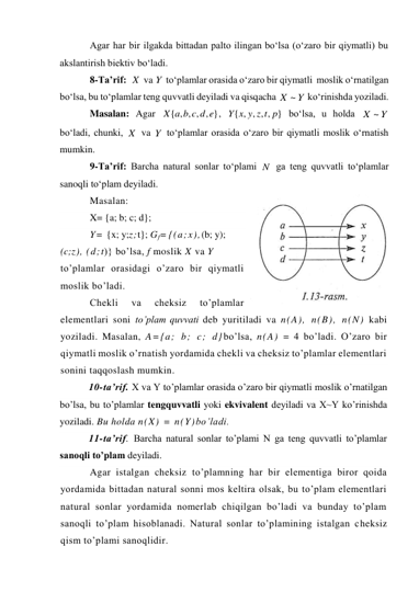 Agar har bir ilgakda bittadan palto ilingan bo‘lsa (o‘zaro bir qiymatli) bu 
akslantirish biektiv bo‘ladi. 
8-Ta’rif:  
 va 
 to‘plamlar orasida o‘zaro bir qiymatli  moslik o‘rnatilgan 
bo‘lsa, bu to‘plamlar teng quvvatli deyiladi va qisqacha 
 ko‘rinishda yoziladi.  
Masalan: Agar 
, 
 bo‘lsa, u holda 
 
bo‘ladi, chunki, 
 va 
 to‘plamlar orasida o‘zaro bir qiymatli moslik o‘rnatish 
mumkin. 
9-Ta’rif: Barcha natural sonlar to‘plami 
 ga teng quvvatli to‘plamlar 
sanoqli to‘plam deyiladi. 
Masalan: 
X= {a; b; c; d}; 
Y= {x; y;z;t}; Gf= {(a;x),(b; y); 
(c;z), (d;t)} bo’lsa, f moslik X va Y 
to’plamlar orasidagi o’zaro bir qiymatli 
moslik bo’ladi. 
Chekli 
va 
cheksiz 
to’plamlar 
elementlari soni to’plam quvvati deb yuritiladi va n(A), n(B), n(N) kabi 
yoziladi. Masalan, A={a; b; c; d}bo’lsa, n(A) = 4 bo’ladi. O’zaro bir 
qiymatli moslik o’rnatish yordamida chekli va cheksiz to’plamlar elementlari 
sonini taqqoslash mumkin. 
10-ta’rif. X va Y to’plamlar orasida o’zaro bir qiymatli moslik o’rnatilgan 
bo’lsa, bu to’plamlar tengquvvatli yoki ekvivalent deyiladi va X~Y ko’rinishda 
yoziladi. Bu holda n(X) = n(Y)bo’ladi. 
11-ta’rif. Barcha natural sonlar to’plami N ga teng quvvatli to’plamlar 
sanoqli to’plam deyiladi. 
Agar istalgan cheksiz to’plamning har bir elementiga biror qoida 
yordamida bittadan natural sonni mos keltira olsak, bu to’plam elementlari 
natural sonlar yordamida nomerlab chiqilgan bo’ladi va bunday to’plam 
sanoqli to’plam hisoblanadi. Natural sonlar to’plamining istalgan cheksiz 
qism to’plami sanoqlidir. 
X
Y
Y
X ~
{ , , , , }
X a b c d e
{ , , , , }
Y x y z t p
Y
X ~
X
Y
N
