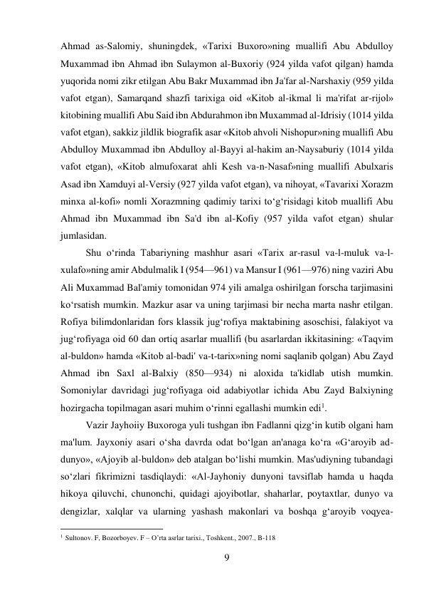 9 
 
Ahmad as-Salomiy, shuningdek, «Tarixi Buxoro»ning muallifi Abu Abdulloy 
Muxammad ibn Ahmad ibn Sulaymon al-Buxoriy (924 yilda vafot qilgan) hamda 
yuqorida nomi zikr etilgan Abu Bakr Muxammad ibn Ja'far al-Narshaxiy (959 yilda 
vafot etgan), Samarqand shazfi tarixiga oid «Kitob al-ikmal li ma'rifat ar-rijol» 
kitobining muallifi Abu Said ibn Abdurahmon ibn Muxammad al-Idrisiy (1014 yilda 
vafot etgan), sakkiz jildlik biografik asar «Kitob ahvoli Nishopur»ning muallifi Abu 
Abdulloy Muxammad ibn Abdulloy al-Bayyi al-hakim an-Naysaburiy (1014 yilda 
vafot etgan), «Kitob almufoxarat ahli Kesh va-n-Nasaf»ning muallifi Abulxaris 
Asad ibn Xamduyi al-Versiy (927 yilda vafot etgan), va nihoyat, «Tavarixi Xorazm 
minxa al-kofi» nomli Xorazmning qadimiy tarixi to‘g‘risidagi kitob muallifi Abu 
Ahmad ibn Muxammad ibn Sa'd ibn al-Kofiy (957 yilda vafot etgan) shular 
jumlasidan.   
 
 
 
 
 
 
 
 
 
 
Shu o‘rinda Tabariyning mashhur asari «Tarix ar-rasul va-l-muluk va-l-
xulafo»ning amir Abdulmalik I (954—961) va Mansur I (961—976) ning vaziri Abu 
Ali Muxammad Bal'amiy tomonidan 974 yili amalga oshirilgan forscha tarjimasini 
ko‘rsatish mumkin. Mazkur asar va uning tarjimasi bir necha marta nashr etilgan. 
Rofiya bilimdonlaridan fors klassik jug‘rofiya maktabining asoschisi, falakiyot va 
jug‘rofiyaga oid 60 dan ortiq asarlar muallifi (bu asarlardan ikkitasining: «Taqvim 
al-buldon» hamda «Kitob al-badi' va-t-tarix»ning nomi saqlanib qolgan) Abu Zayd 
Ahmad ibn Saxl al-Balxiy (850—934) ni aloxida ta'kidlab utish mumkin. 
Somoniylar davridagi jug‘rofiyaga oid adabiyotlar ichida Abu Zayd Balxiyning 
hozirgacha topilmagan asari muhim o‘rinni egallashi mumkin edi1.   
 
Vazir Jayhoiiy Buxoroga yuli tushgan ibn Fadlanni qizg‘in kutib olgani ham 
ma'lum. Jayxoniy asari o‘sha davrda odat bo‘lgan an'anaga ko‘ra «G‘aroyib ad-
dunyo», «Ajoyib al-buldon» deb atalgan bo‘lishi mumkin. Mas'udiyning tubandagi 
so‘zlari fikrimizni tasdiqlaydi: «Al-Jayhoniy dunyoni tavsiflab hamda u haqda 
hikoya qiluvchi, chunonchi, quidagi ajoyibotlar, shaharlar, poytaxtlar, dunyo va 
dengizlar, xalqlar va ularning yashash makonlari va boshqa g‘aroyib voqyea-
                                           
1 Sultonov. F, Bozorboyev. F – O’rta asrlar tarixi., Toshkent., 2007., B-118 
