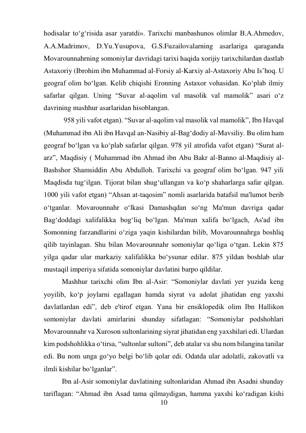 10 
 
hodisalar to‘g‘risida asar yaratdi». Tarixchi manbashunos olimlar B.A.Ahmedov, 
A.A.Madrimov, D.Yu.Yusupova, G.S.Fuzailovalarning asarlariga qaraganda 
Movarounnahrning somoniylar davridagi tarixi haqida xorijiy tarixchilardan dastlab 
Astaxoriy (Ibrohim ibn Muhammad al-Forsiy al-Karxiy al-Astaxoriy Abu Is’hoq. U 
geograf olim bo‘lgan. Kelib chiqishi Eronning Astaxor vohasidan. Ko‘plab ilmiy 
safarlar qilgan. Uning “Suvar al-aqolim val masolik val mamolik” asari o‘z 
davrining mashhur asarlaridan hisoblangan.  
 
 
 
 
 
 
 958 yili vafot etgan). “Suvar al-aqolim val masolik val mamolik”, Ibn Havqal 
(Muhammad ibn Ali ibn Havqal an-Nasibiy al-Bag‘dodiy al-Mavsiliy. Bu olim ham 
geograf bo‘lgan va ko‘plab safarlar qilgan. 978 yil atrofida vafot etgan) “Surat al-
arz”, Maqdisiy ( Muhammad ibn Ahmad ibn Abu Bakr al-Banno al-Maqdisiy al-
Bashshor Shamsiddin Abu Abdulloh. Tarixchi va geograf olim bo‘lgan. 947 yili 
Maqdisda tug‘ilgan. Tijorat bilan shug‘ullangan va ko‘p shaharlarga safar qilgan. 
1000 yili vafot etgan) “Ahsan at-taqosim” nomli asarlarida batafsil ma'lumot berib 
o‘tganlar. Movarounnahr o‘lkasi Damashqdan so‘ng Ma'mun davriga qadar 
Bag‘doddagi xalifalikka bog‘liq bo‘lgan. Ma'mun xalifa bo‘lgach, As'ad ibn 
Somonning farzandlarini o‘ziga yaqin kishilardan bilib, Movarounnahrga boshliq 
qilib tayinlagan. Shu bilan Movarounnahr somoniylar qo‘liga o‘tgan. Lekin 875 
yilga qadar ular markaziy xalifalikka bo‘ysunar edilar. 875 yildan boshlab ular 
mustaqil imperiya sifatida somoniylar davlatini barpo qildilar.   
 
Mashhur tarixchi olim Ibn al-Asir: “Somoniylar davlati yer yuzida keng 
yoyilib, ko‘p joylarni egallagan hamda siyrat va adolat jihatidan eng yaxshi 
davlatlardan edi”, deb e'tirof etgan. Yana bir ensiklopedik olim Ibn Hallikon 
somoniylar davlati amirlarini shunday sifatlagan: “Somoniylar podshohlari 
Movarounnahr va Xuroson sultonlarining siyrat jihatidan eng yaxshilari edi. Ulardan 
kim podshohlikka o‘tirsa, “sultonlar sultoni”, deb atalar va shu nom bilangina tanilar 
edi. Bu nom unga go‘yo belgi bo‘lib qolar edi. Odatda ular adolatli, zakovatli va 
ilmli kishilar bo‘lganlar”.  
 
 
 
 
 
 
 
 
 
Ibn al-Asir somoniylar davlatining sultonlaridan Ahmad ibn Asadni shunday 
tariflagan: “Ahmad ibn Asad tama qilmaydigan, hamma yaxshi ko‘radigan kishi 
