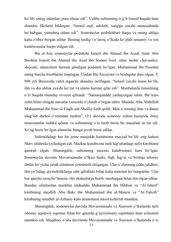 11 
 
bo‘lib, uning odamlari pora olmas edi”. Ushbu sultonning o‘g‘li Ismoil haqida ham 
shunday fikrlarni bildirgan: “Ismoil oqil, adolatli, xalqiga yaxshi munosabatda 
bo‘ladigan, yumshoq odam edi”. Somoniylar podshohlari ilmga va uning ahliga 
katta e'tibor bergan edilar. Buning tasdig‘i o‘laroq o‘lkada ko‘plab umumiy va xos 
kutubxonalar barpo etilgan edi.  
 
 
 
 
 
 
 
 
Ibn al-Asir somoniylar podshohi Ismoil ibn Ahmad ibn Asad( Amir Abu 
Ibrohim Ismoil ibn Ahmad ibn Asad ibn Somon fozil, olim, mohir chavandoz, 
shijoatli, ulamolarni hurmat qiladigan podshoh bo‘lgan. Muhammad ibn Nasrdan 
uning barcha kitoblarini tinglagan. Undan Ibn Xuzayma va boshqalar dars olgan. U 
908 yili Buxoroda vafot etgan)ni shunday tariflagan: “Ismoil yaxshi inson bo‘lib, 
ilm va din ahlini yaxshi ko‘rar va ularni hurmat qilar edi”. Manbalarda Ismoilning 
o‘zi haqida shunday rivoyat qilinadi: “Samarqandda yashayotgan edim. Bir kuni 
zulm bilan olingan narsalar xususida o‘ylanib o‘tirgan edim. Shunda, Abu Abdulloh 
Muhammad ibn Nasr al-Faqih ash-Shofiiy kirib qoldi. Men u zotning ilmi va dinini 
ulug‘lab darhol o‘rnimdan turdim”. O‘z davrida somoniy sulton huzurida ilmiy 
munozaralar tashkil qilinar va sultonning o‘zi turib biron bir masalani so‘rar edi. 
So‘ng hozir bo‘lgan ulamolar bunga javob berar edilar.   
 
 
 
Sultonlikdagi har bir jome masjidda kutubxona mavjud bo‘lib, eng kattasi 
Marv shahrida joylashgan edi. Mazkur kutubxona turli lug‘atlardagi nafis kitoblarni 
qamrab olgan. Shuningdek, sultonning maxsus kutubxonasi ham bo‘lgan. 
Somoniylar davrida Movarounnahr o‘lkasi hadis, fiqh, lug‘at va boshqa islomiy 
ilmlar bo‘yicha yetuk olimlarni yetishtirib chiqargan. Ular o‘zlarining jiddu jahdlari, 
ilm yo‘lidagi qiyinchiliklarga sabr qilishlari bilan katta matonat ko‘rsatganlar. Ular 
har qancha uzoq bo‘lmasin, olis shaharlarga borib, mashaqqat bilan ilm olgan edilar. 
Bunday olimlardan mashhur muhaddis Muhammad ibn Hibbon va “Al-Ishrof” 
kitobining muallifi Abu Bakr ibn Muhammad ibn al-Munzir va “At-Tahzib” 
kitobining muallifi al-Azhariy kabi ulamolarni misol keltirish mumkin.  
 
 
Shuningdek, somoniylar davrida Movarounnahr va Xuroson o‘lkalarida turli 
islomiy aqidaviy oqimlar bilan bir qatorda g‘ayriislomiy oqimlarni ham uchratish 
mumkin edi. Maqdisiy o‘sha davrlarda Movarounnahr va Xuroson o‘lkalarida o‘zi 
