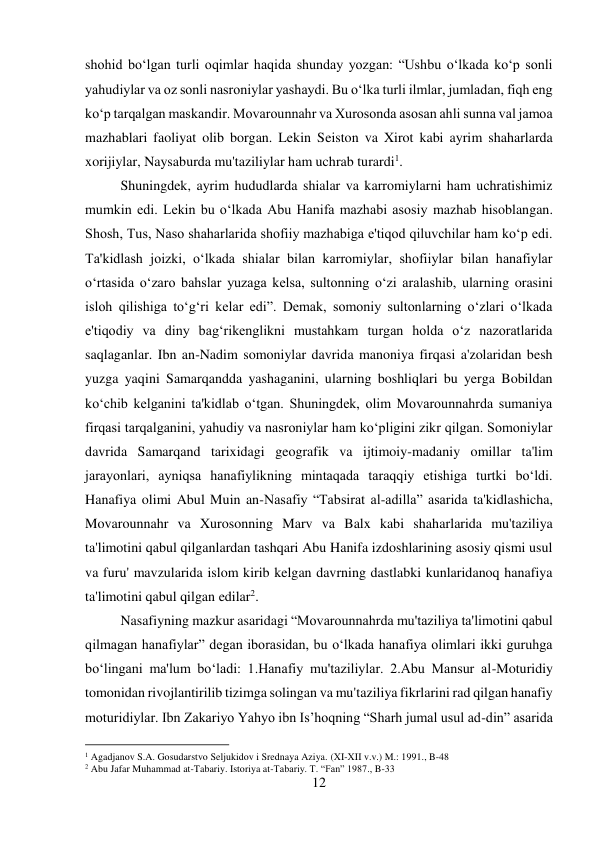 12 
 
shohid bo‘lgan turli oqimlar haqida shunday yozgan: “Ushbu o‘lkada ko‘p sonli 
yahudiylar va oz sonli nasroniylar yashaydi. Bu o‘lka turli ilmlar, jumladan, fiqh eng 
ko‘p tarqalgan maskandir. Movarounnahr va Xurosonda asosan ahli sunna val jamoa 
mazhablari faoliyat olib borgan. Lekin Seiston va Xirot kabi ayrim shaharlarda 
xorijiylar, Naysaburda mu'taziliylar ham uchrab turardi1.  
 
 
 
 
Shuningdek, ayrim hududlarda shialar va karromiylarni ham uchratishimiz 
mumkin edi. Lekin bu o‘lkada Abu Hanifa mazhabi asosiy mazhab hisoblangan. 
Shosh, Tus, Naso shaharlarida shofiiy mazhabiga e'tiqod qiluvchilar ham ko‘p edi. 
Ta'kidlash joizki, o‘lkada shialar bilan karromiylar, shofiiylar bilan hanafiylar 
o‘rtasida o‘zaro bahslar yuzaga kelsa, sultonning o‘zi aralashib, ularning orasini 
isloh qilishiga to‘g‘ri kelar edi”. Demak, somoniy sultonlarning o‘zlari o‘lkada 
e'tiqodiy va diny bag‘rikenglikni mustahkam turgan holda o‘z nazoratlarida 
saqlaganlar. Ibn an-Nadim somoniylar davrida manoniya firqasi a'zolaridan besh 
yuzga yaqini Samarqandda yashaganini, ularning boshliqlari bu yerga Bobildan 
ko‘chib kelganini ta'kidlab o‘tgan. Shuningdek, olim Movarounnahrda sumaniya 
firqasi tarqalganini, yahudiy va nasroniylar ham ko‘pligini zikr qilgan. Somoniylar 
davrida Samarqand tarixidagi geografik va ijtimoiy-madaniy omillar ta'lim 
jarayonlari, ayniqsa hanafiylikning mintaqada taraqqiy etishiga turtki bo‘ldi. 
Hanafiya olimi Abul Muin an-Nasafiy “Tabsirat al-adilla” asarida ta'kidlashicha, 
Movarounnahr va Xurosonning Marv va Balx kabi shaharlarida mu'taziliya 
ta'limotini qabul qilganlardan tashqari Abu Hanifa izdoshlarining asosiy qismi usul 
va furu' mavzularida islom kirib kelgan davrning dastlabki kunlaridanoq hanafiya 
ta'limotini qabul qilgan edilar2.  
 
 
 
 
 
 
 
Nasafiyning mazkur asaridagi “Movarounnahrda mu'taziliya ta'limotini qabul 
qilmagan hanafiylar” degan iborasidan, bu o‘lkada hanafiya olimlari ikki guruhga 
bo‘lingani ma'lum bo‘ladi: 1.Hanafiy mu'taziliylar. 2.Abu Mansur al-Moturidiy 
tomonidan rivojlantirilib tizimga solingan va mu'taziliya fikrlarini rad qilgan hanafiy 
moturidiylar. Ibn Zakariyo Yahyo ibn Is’hoqning “Sharh jumal usul ad-din” asarida 
                                           
1 Agadjanov S.A. Gosudarstvo Seljukidov i Srednaya Aziya. (XI-XII v.v.) M.: 1991., B-48 
2 Abu Jafar Muhammad at-Tabariy. Istoriya at-Tabariy. T. “Fan” 1987., B-33 
