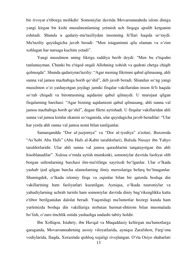 13 
 
bir rivoyat e'tiborga molikdir: Somoniylar davrida Movarounnahrda islom diniga 
yangi kirgan bir kishi musulmonlarning yetmish uch firqaga ajralib ketganini 
eshitadi. Shunda u qadariy-mu'taziliydan insonning fe'llari haqida so‘raydi. 
Mu'taziliy quyidagicha javob beradi: “Men istaganimni qila olaman va o‘zim 
xohlagan har narsaga kuchim yetadi”.  
 
 
 
 
 
 
Yangi musulmon uning fikriga raddiya berib deydi: “Men bu e'tiqodni 
tanlamayman. Chunki bu e'tiqod orqali Allohning xohish va qudrati chetga chiqib 
qolmoqda”. Shunda qadariymu'taziliy: “Agar mening fikrimni qabul qilmasang, ahli 
sunna val jamoa mazhabiga borib qo‘shil”, deb javob beradi. Shundan so‘ng yangi 
musulmon o‘zi yashayotgan joydagi jamiki firqalar vakillaridan inson fe'li haqida 
so‘rab chiqadi va birontasining aqidasini qabul qilmaydi. U murojaat qilgan 
firqalarning barchasi: “Agar bizning aqidamizni qabul qilmasang, ahli sunna val 
jamoa mazhabiga borib qo‘shil”, degan fikrni aytishadi. U firqalar vakillaridan ahli 
sunna val jamoa kimlar ekanini so‘raganida, ular quyidagicha javob beradilar: “Ular 
har yerda ahli sunna val jamoa nomi bilan tanilganlar.   
 
 
 
Samarqandda “Dor al-juzjoniya” va “Dor al-iyodiya” a'zolari, Buxoroda 
“As’hobi Abu Hafs” (Abu Hafs al-Kabir tarafdorlari), Balxda Nusayr ibn Yahyo 
tarafdorlaridir. Ular ahli sunna val jamoa qarashlarini tarqatayotgan ilm ahli 
hisoblanadilar”. Xulosa o‘rnida aytish mumkinki, somoniylar davrida faoliyat olib 
borgan sultonlarning barchasi ilm-ma'rifatga xayrixoh bo‘lganlar. Ular o‘lkada 
yashab ijod qilgan barcha ulamolarning ilmiy meroslariga befarq bo‘lmaganlar. 
Shuningdek, o‘lkada islomiy firqa va oqimlar bilan bir qatorda boshqa din 
vakillarining ham faoliyatlari kuzatilgan. Ayniqsa, o‘lkada nasroniylar va 
yahudiylarning uchrab turishi ham somoniylar davrida diniy bag‘rikenglikka katta 
e'tibor berilganidan dalolat beradi. Yuqoridagi ma'lumotlar hozirgi kunda ham 
yurtimizda boshqa din vakillariga nisbatan hurmat-ehtirom bilan muomalada 
bo‘lish, o‘zaro tinchlik ostida yashashga undashi tabiiy holdir.   
 
 
Ibn Xolliqon, Istahriy, ibn Havqal va Muqaddasiy keltirgan ma'lumotlarga 
qaraganda, Movarounnahrning asosiy viloyatlarida, ayniqsa Zarafshon, Farg‘ona 
vodiylarida, Ilaqda, Xorazmda qishloq xujaligi rivojlangan. O‘rta Osiyo shaharlari 
