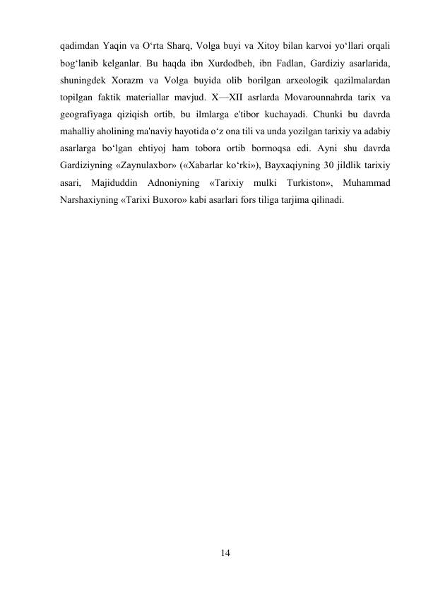 14 
 
qadimdan Yaqin va O‘rta Sharq, Volga buyi va Xitoy bilan karvoi yo‘llari orqali 
bog‘lanib kelganlar. Bu haqda ibn Xurdodbeh, ibn Fadlan, Gardiziy asarlarida, 
shuningdek Xorazm va Volga buyida olib borilgan arxeologik qazilmalardan 
topilgan faktik materiallar mavjud. X—XII asrlarda Movarounnahrda tarix va 
geografiyaga qiziqish ortib, bu ilmlarga e'tibor kuchayadi. Chunki bu davrda 
mahalliy aholining ma'naviy hayotida o‘z ona tili va unda yozilgan tarixiy va adabiy 
asarlarga bo‘lgan ehtiyoj ham tobora ortib bormoqsa edi. Ayni shu davrda 
Gardiziyning «Zaynulaxbor» («Xabarlar ko‘rki»), Bayxaqiyning 30 jildlik tarixiy 
asari, Majiduddin Adnoniyning «Tarixiy mulki Turkiston», Muhammad 
Narshaxiyning «Tarixi Buxoro» kabi asarlari fors tiliga tarjima qilinadi. 
 
 
 
 
 
 
 
 
 
 
 
 
 
 
 
