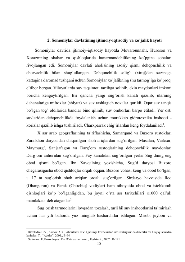 15 
 
 
 
2. Somoniylar davlatining ijtimoiy-iqtisodiy va xo’jalik hayoti 
Somoniylar davrida ijtimoiy-iqtisodiy hayotda Movarounnahr, Huroson va 
Xorazmning shahar va qishloqlarida hunarmandchilikning ko’pgina sohalari 
rivojlangan edi. Somoniylar davlati aholisining asosiy qismi dehqonchilik va 
chorvachilik bilan shug’ullangan. Dehqonchilik solig’i (xiroj)dan xazinaga 
kattagina daromad tushgani uchun Somoniylar xo’jalikning shu tarmog’iga ko’proq, 
e’tibor bergan. Viloyatlarda suv taqsimoti tartibga solinib, ekin maydonlari imkoni 
boricha kengaytirilgan. Bir qancha yangi sug’orish kanali qazilib, ularning 
dahanalariga miftoxlar (shlyuz) va suv tashlagich novalar qurildi. Oqar suv tanqis 
bo’lgan tog’ oldilarida bandlar bino qilinib, suv omborlari barpo etiladi. Yer osti 
suvlaridan dehqonchilikda foydalanish uchun murakkab gidrotexnika inshooti - 
korizlar qazilib ishga tushiriladi. Charxparrak chig’irlardan keng foydalaniladi1. 
 
X asr arab geograflarining ta’riflashicha, Samarqand va Buxoro rustoklari 
Zarafshon daryosidan chiqarilgan shoh ariqlardan sug’orilgan. Masalan, Varksar, 
Maymurg’, Sanjarfagon va Darg’om rustoqlarining dehqonchilik maydonlari 
Darg’om anhoridan sug’orilgan. Fay kanalidan sug’orilgan yerlar Sug’dning eng 
obod qismi bo’lgan. Ibn Xavqalning yozishicha, Sug’d daryosi Buxoro 
chegarasigacha obod qishloqlar orqali oqqan. Buxoro vohasi keng va obod bo’lgan, 
u 17 ta sug’orish shoh ariqlar orqali sug’orilgan. Sirdaryo havzasida Iloq 
(Ohangaron) va Parak (Chirchiq) vodiylari ham nihoyatda obod va istehkomli 
qishloqlari ko’p bo’lganligidan, bu joyni o’rta asr tarixchilari «1000 qal’ali 
mamlakat» deb ataganlar2. 
 
 
 
 
 
 
 
Sug’orish tarmoqlarini loyqadan tozalash, turli hil suv inshootlarini ta’mirlash 
uchun har yili bahorda yuz minglab hasharchilar ishlagan. Mirob, juybon va 
                                           
1 Rtveladze E.V., Saidov A.X., Abdullaev E.V. Qadimgi O‘zbekiston sivilizatsiyasi: davlatchilik va huquq tarixidan 
lavhalar. T.: “Adolat”, 2001., B-64 
2 Sultonov. F, Bozorboyev. F – O’rta asrlar tarixi., Toshkent., 2007., B-121 
