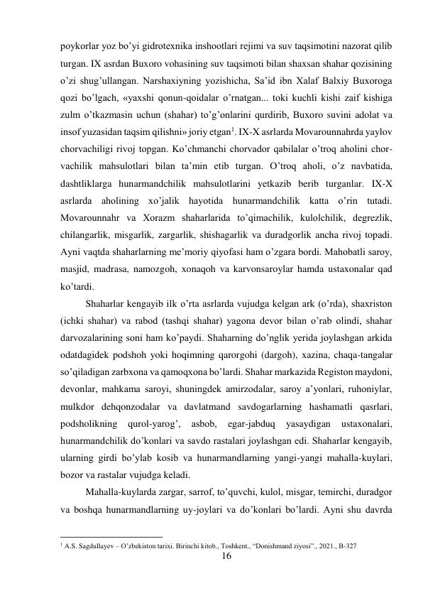 16 
 
poykorlar yoz bo’yi gidrotexnika inshootlari rejimi va suv taqsimotini nazorat qilib 
turgan. IX asrdan Buxoro vohasining suv taqsimoti bilan shaxsan shahar qozisining 
o’zi shug’ullangan. Narshaxiyning yozishicha, Sa’id ibn Xalaf Balxiy Buxoroga 
qozi bo’lgach, «yaxshi qonun-qoidalar o’rnatgan... toki kuchli kishi zaif kishiga 
zulm o’tkazmasin uchun (shahar) to’g’onlarini qurdirib, Buxoro suvini adolat va 
insof yuzasidan taqsim qilishni» joriy etgan1. IX-X asrlarda Movarounnahrda yaylov 
chorvachiligi rivoj topgan. Ko’chmanchi chorvador qabilalar o’troq aholini chor-
vachilik mahsulotlari bilan ta’min etib turgan. O’troq aholi, o’z navbatida, 
dashtliklarga hunarmandchilik mahsulotlarini yetkazib berib turganlar. IX-X 
asrlarda aholining xo’jalik hayotida hunarmandchilik katta o’rin tutadi. 
Movarounnahr va Xorazm shaharlarida to’qimachilik, kulolchilik, degrezlik, 
chilangarlik, misgarlik, zargarlik, shishagarlik va duradgorlik ancha rivoj topadi. 
Ayni vaqtda shaharlarning me’moriy qiyofasi ham o’zgara bordi. Mahobatli saroy, 
masjid, madrasa, namozgoh, xonaqoh va karvonsaroylar hamda ustaxonalar qad 
ko’tardi.  
 
 
 
 
 
 
 
 
 
 
 
Shaharlar kengayib ilk o’rta asrlarda vujudga kelgan ark (o’rda), shaxriston 
(ichki shahar) va rabod (tashqi shahar) yagona devor bilan o’rab olindi, shahar 
darvozalarining soni ham ko’paydi. Shaharning do’nglik yerida joylashgan arkida 
odatdagidek podshoh yoki hoqimning qarorgohi (dargoh), xazina, chaqa-tangalar 
so’qiladigan zarbxona va qamoqxona bo’lardi. Shahar markazida Registon maydoni, 
devonlar, mahkama saroyi, shuningdek amirzodalar, saroy a’yonlari, ruhoniylar, 
mulkdor dehqonzodalar va davlatmand savdogarlarning hashamatli qasrlari, 
podsholikning 
qurol-yarog’, 
asbob, 
egar-jabduq 
yasaydigan 
ustaxonalari, 
hunarmandchilik do’konlari va savdo rastalari joylashgan edi. Shaharlar kengayib, 
ularning girdi bo’ylab kosib va hunarmandlarning yangi-yangi mahalla-kuylari, 
bozor va rastalar vujudga keladi.  
 
 
 
 
 
 
Mahalla-kuylarda zargar, sarrof, to’quvchi, kulol, misgar, temirchi, duradgor 
va boshqa hunarmandlarning uy-joylari va do’konlari bo’lardi. Ayni shu davrda 
                                           
1 A.S. Sagdullayev – O’zbekiston tarixi. Birinchi kitob., Toshkent., “Donishmand ziyosi”., 2021., B-327 
