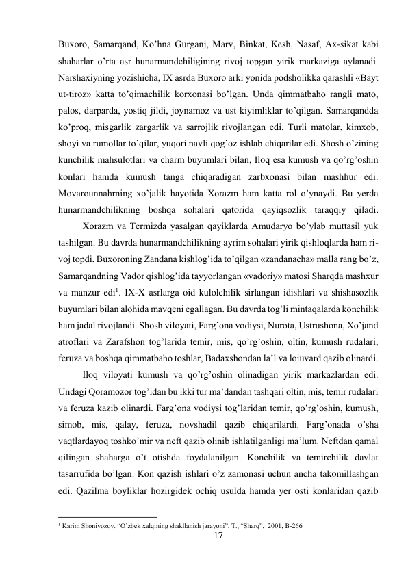 17 
 
Buxoro, Samarqand, Ko’hna Gurganj, Marv, Binkat, Kesh, Nasaf, Ax-sikat kabi 
shaharlar o’rta asr hunarmandchiligining rivoj topgan yirik markaziga aylanadi. 
Narshaxiyning yozishicha, IX asrda Buxoro arki yonida podsholikka qarashli «Bayt 
ut-tiroz» katta to’qimachilik korxonasi bo’lgan. Unda qimmatbaho rangli mato, 
palos, darparda, yostiq jildi, joynamoz va ust kiyimliklar to’qilgan. Samarqandda 
ko’proq, misgarlik zargarlik va sarrojlik rivojlangan edi. Turli matolar, kimxob, 
shoyi va rumollar to’qilar, yuqori navli qog’oz ishlab chiqarilar edi. Shosh o’zining 
kunchilik mahsulotlari va charm buyumlari bilan, Iloq esa kumush va qo’rg’oshin 
konlari hamda kumush tanga chiqaradigan zarbxonasi bilan mashhur edi. 
Movarounnahrning xo’jalik hayotida Xorazm ham katta rol o’ynaydi. Bu yerda 
hunarmandchilikning boshqa sohalari qatorida qayiqsozlik taraqqiy qiladi.
 
Xorazm va Termizda yasalgan qayiklarda Amudaryo bo’ylab muttasil yuk 
tashilgan. Bu davrda hunarmandchilikning ayrim sohalari yirik qishloqlarda ham ri-
voj topdi. Buxoroning Zandana kishlog’ida to’qilgan «zandanacha» malla rang bo’z, 
Samarqandning Vador qishlog’ida tayyorlangan «vadoriy» matosi Sharqda mashxur 
va manzur edi1. IX-X asrlarga oid kulolchilik sirlangan idishlari va shishasozlik 
buyumlari bilan alohida mavqeni egallagan. Bu davrda tog’li mintaqalarda konchilik 
ham jadal rivojlandi. Shosh viloyati, Farg’ona vodiysi, Nurota, Ustrushona, Xo’jand 
atroflari va Zarafshon tog’larida temir, mis, qo’rg’oshin, oltin, kumush rudalari, 
feruza va boshqa qimmatbaho toshlar, Badaxshondan la’l va lojuvard qazib olinardi.
 
Iloq viloyati kumush va qo’rg’oshin olinadigan yirik markazlardan edi. 
Undagi Qoramozor tog’idan bu ikki tur ma’dandan tashqari oltin, mis, temir rudalari 
va feruza kazib olinardi. Farg’ona vodiysi tog’laridan temir, qo’rg’oshin, kumush, 
simob, mis, qalay, feruza, novshadil qazib chiqarilardi. Farg’onada o’sha 
vaqtlardayoq toshko’mir va neft qazib olinib ishlatilganligi ma’lum. Neftdan qamal 
qilingan shaharga o’t otishda foydalanilgan. Konchilik va temirchilik davlat 
tasarrufida bo’lgan. Kon qazish ishlari o’z zamonasi uchun ancha takomillashgan 
edi. Qazilma boyliklar hozirgidek ochiq usulda hamda yer osti konlaridan qazib 
                                           
1 Karim Shoniyozov. “O’zbek xalqining shakllanish jarayoni”. T., “Sharq”,  2001, B-266 
