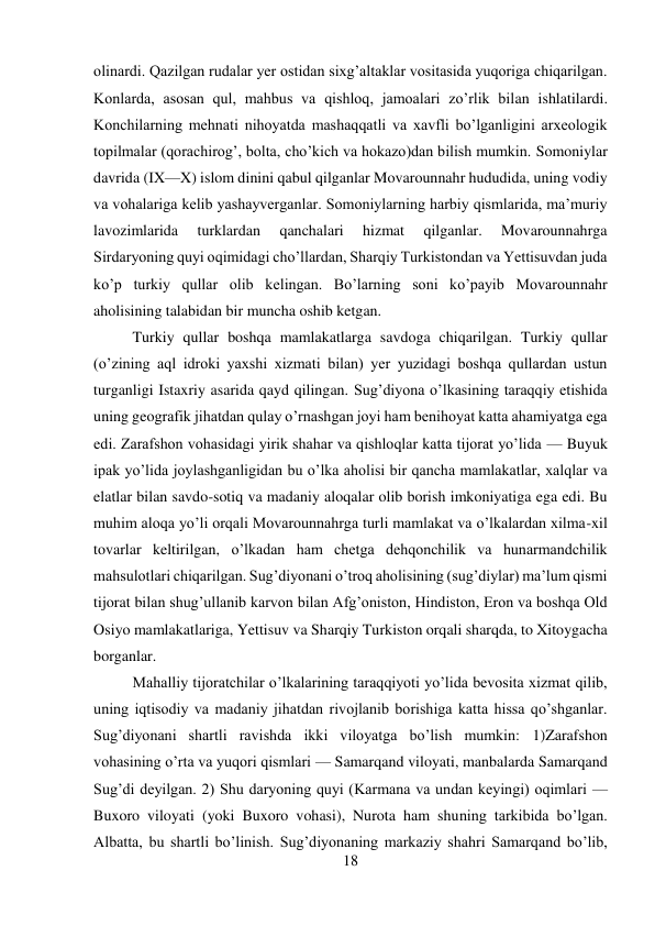 18 
 
olinardi. Qazilgan rudalar yer ostidan sixg’altaklar vositasida yuqoriga chiqarilgan. 
Konlarda, asosan qul, mahbus va qishloq, jamoalari zo’rlik bilan ishlatilardi. 
Konchilarning mehnati nihoyatda mashaqqatli va xavfli bo’lganligini arxeologik 
topilmalar (qorachirog’, bolta, cho’kich va hokazo)dan bilish mumkin. Somoniylar 
davrida (IX—X) islom dinini qabul qilganlar Movarounnahr hududida, uning vodiy 
va vohalariga kelib yashayverganlar. Somoniylarning harbiy qismlarida, ma’muriy 
lavozimlarida 
turklardan 
qanchalari 
hizmat 
qilganlar. 
Movarounnahrga 
Sirdaryoning quyi oqimidagi cho’llardan, Sharqiy Turkistondan va Yettisuvdan juda 
ko’p turkiy qullar olib kelingan. Bo’larning soni ko’payib Movarounnahr 
aholisining talabidan bir muncha oshib ketgan.  
 
 
 
 
 
 
Turkiy qullar boshqa mamlakatlarga savdoga chiqarilgan. Turkiy qullar 
(o’zining aql idroki yaxshi xizmati bilan) yer yuzidagi boshqa qullardan ustun 
turganligi Istaxriy asarida qayd qilingan. Sug’diyona o’lkasining taraqqiy etishida 
uning geografik jihatdan qulay o’rnashgan joyi ham benihoyat katta ahamiyatga ega 
edi. Zarafshon vohasidagi yirik shahar va qishloqlar katta tijorat yo’lida — Buyuk 
ipak yo’lida joylashganligidan bu o’lka aholisi bir qancha mamlakatlar, xalqlar va 
elatlar bilan savdo-sotiq va madaniy aloqalar olib borish imkoniyatiga ega edi. Bu 
muhim aloqa yo’li orqali Movarounnahrga turli mamlakat va o’lkalardan xilma-xil 
tovarlar keltirilgan, o’lkadan ham chetga dehqonchilik va hunarmandchilik 
mahsulotlari chiqarilgan. Sug’diyonani o’troq aholisining (sug’diylar) ma’lum qismi 
tijorat bilan shug’ullanib karvon bilan Afg’oniston, Hindiston, Eron va boshqa Old 
Osiyo mamlakatlariga, Yettisuv va Sharqiy Turkiston orqali sharqda, to Xitoygacha 
borganlar.   
 
 
 
 
 
 
 
 
 
 
Mahalliy tijoratchilar o’lkalarining taraqqiyoti yo’lida bevosita xizmat qilib, 
uning iqtisodiy va madaniy jihatdan rivojlanib borishiga katta hissa qo’shganlar. 
Sug’diyonani shartli ravishda ikki viloyatga bo’lish mumkin: 1)Zarafshon 
vohasining o’rta va yuqori qismlari — Samarqand viloyati, manbalarda Samarqand 
Sug’di deyilgan. 2) Shu daryoning quyi (Karmana va undan keyingi) oqimlari — 
Buxoro viloyati (yoki Buxoro vohasi), Nurota ham shuning tarkibida bo’lgan. 
Albatta, bu shartli bo’linish. Sug’diyonaning markaziy shahri Samarqand bo’lib, 
