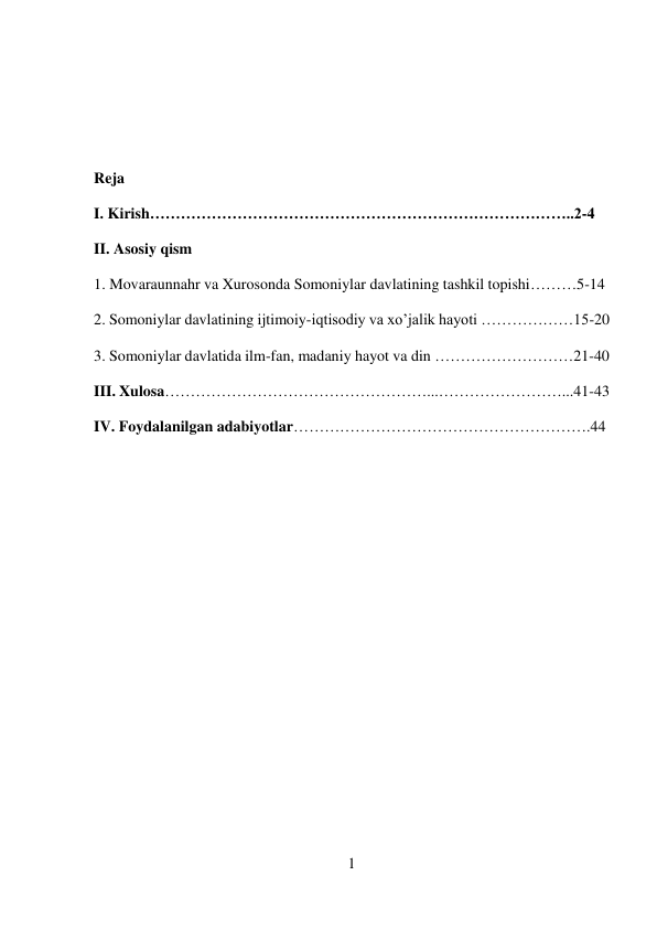 1 
 
 
 
 
Reja 
I. Kirish………………………………………………………………………..2-4 
II. Asosiy qism 
1. Movaraunnahr va Xurosonda Somoniylar davlatining tashkil topishi………5-14 
2. Somoniylar davlatining ijtimoiy-iqtisodiy va xo’jalik hayoti ………………15-20 
3. Somoniylar davlatida ilm-fan, madaniy hayot va din ………………………21-40 
III. Xulosa……………………………………………...……………………...41-43 
IV. Foydalanilgan adabiyotlar………………………………………………….44 
 
 
 
 
 
 
 
 
 
 
 
