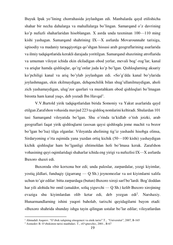 19 
 
Buyuk Ipak yo’lining chorrahasida joylashgan edi. Manbalarda qayd etilishicha 
shahar bir necha dahalarga va mahallalarga bo’lingan. Samarqand o’z davrining 
ko’p nufuzli shaharlaridan hisoblangan. X asrda unda taxminan 100—110 ming 
kishi yashagan. Samarqand shahrining IX—X asrlarda Movarounnahr tarixiga, 
iqtisodiy va madaniy taraqqiyotiga qo’shgan hissasi arab geograflarining asarlarida 
va ilmiy tadqiqotlarida kerakli darajada yoritilgan. Samarqand shaxrining atroflarida 
va umuman viloyat ichida ekin ekiladigan obod yerlar, mevali bog’-rog’lar, kanal 
va ariqlar hamda qishloqlar, qo’rg’onlar juda ko’p bo’lgan. Qishloqlarning aksariy 
ko’pchiligi kanal va ariq bo’ylab joylashgan edi. «So’g’dda kanal bo’ylarida 
joylashmagan, ekin ekilmaydigan, dehqonchilik bilan shug’ullanilmaydigan, aholi 
zich yashamaydigan, ulug’zor qasrlari va mustahkam obod qishloqlari bo’lmagan 
bironta ham kanal yuq», deb yozadi Ibn Havqal1.  
 
 
 
V.V.Bartold yirik tadqiqotlaridan birida Somoniy va Yakut asarlarida qayd 
etilgan Zarafshon vohasida mavjud 223 ta qishloq nomlarini keltiradi. Shulardan 101 
tasi Samarqand viloyatida bo’lgan. Shu o’rinda ta’kidlab o’tish joizki, arab 
geograflari faqat yirik qishloqlarni (asosan qaysi qishloqda jome machit va bozor 
bo’lgan bo’lsa) tilga olganlar. Viloyatda aholining tig’iz yashashi hisobga olinsa, 
Sirdaryoning o’rta oqimida yana yuzdan ortiq kichik (50—100 kishi) yashaydigan 
kichik qishloqlar ham bo’lganligi ehtimoldan holi bo’lmasa kerak. Zarafshon 
vohasining quyi oqimlaridagi shaharlar ichida eng yirigi va nufuzlisi IX—X asrlarda 
Buxoro shaxri edi.  
 
 
 
 
 
 
 
 
Buxoroda «bir korxona bor edi; unda paloslar, zarpardalar, yozgi kiyimlar, 
yostiq jildlari, funduqiy (jigarrang — Q Sh.) joynomozlar va ust kiyimlarni xalifa 
uchun to’qir edilar: bitta zarpardaga (butun) Buxoro xiroji sarf bo’lardi. Bog’doddan 
har yili alohida bir omil (amaldor, soliq yiguvchi — Q Sh.) kelib Buxoro xirojining 
evaziga shu kiyimlardan olib ketar edi, deb yozgan edi2. Narshaxiy. 
Hunarmandlarning ishini yuqori baholab, tarixchi quyidagilarni bayon etadi: 
«Buxoro shahrida shunday ishga tayin qilingan ustalar bo’lar edilar; viloyatlardan 
                                           
1 Ahmadali Asqarov. “O’zbek xalqining etnogenezi va etnik tarixi”.T.,  “Universitet”, 2007, B-165 
2 Axmedov B. O‘zbekiston tarixi manbalari. T., «O‘qituvchi», 2001., B-67 
