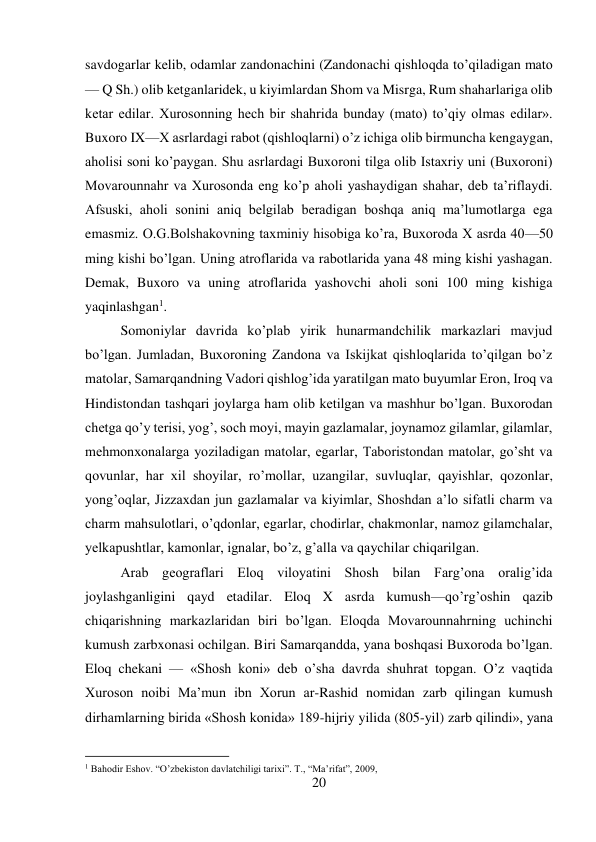 20 
 
savdogarlar kelib, odamlar zandonachini (Zandonachi qishloqda to’qiladigan mato 
— Q Sh.) olib ketganlaridek, u kiyimlardan Shom va Misrga, Rum shaharlariga olib 
ketar edilar. Xurosonning hech bir shahrida bunday (mato) to’qiy olmas edilar». 
Buxoro IX—X asrlardagi rabot (qishloqlarni) o’z ichiga olib birmuncha kengaygan, 
aholisi soni ko’paygan. Shu asrlardagi Buxoroni tilga olib Istaxriy uni (Buxoroni) 
Movarounnahr va Xurosonda eng ko’p aholi yashaydigan shahar, deb ta’riflaydi. 
Afsuski, aholi sonini aniq belgilab beradigan boshqa aniq ma’lumotlarga ega 
emasmiz. O.G.Bolshakovning taxminiy hisobiga ko’ra, Buxoroda X asrda 40—50 
ming kishi bo’lgan. Uning atroflarida va rabotlarida yana 48 ming kishi yashagan. 
Demak, Buxoro va uning atroflarida yashovchi aholi soni 100 ming kishiga 
yaqinlashgan1. 
 
 
 
 
 
 
 
 
 
Somoniylar davrida ko’plab yirik hunarmandchilik markazlari mavjud 
bo’lgan. Jumladan, Buxoroning Zandona va Iskijkat qishloqlarida to’qilgan bo’z 
matolar, Samarqandning Vadori qishlog’ida yaratilgan mato buyumlar Eron, Iroq va 
Hindistondan tashqari joylarga ham olib ketilgan va mashhur bo’lgan. Buxorodan 
chetga qo’y terisi, yog’, soch moyi, mayin gazlamalar, joynamoz gilamlar, gilamlar, 
mehmonxonalarga yoziladigan matolar, egarlar, Taboristondan matolar, go’sht va 
qovunlar, har xil shoyilar, ro’mollar, uzangilar, suvluqlar, qayishlar, qozonlar, 
yong’oqlar, Jizzaxdan jun gazlamalar va kiyimlar, Shoshdan a’lo sifatli charm va 
charm mahsulotlari, o’qdonlar, egarlar, chodirlar, chakmonlar, namoz gilamchalar, 
yelkapushtlar, kamonlar, ignalar, bo’z, g’alla va qaychilar chiqarilgan. 
 
Arab geograflari Eloq viloyatini Shosh bilan Farg’ona oralig’ida 
joylashganligini qayd etadilar. Eloq X asrda kumush—qo’rg’oshin qazib 
chiqarishning markazlaridan biri bo’lgan. Eloqda Movarounnahrning uchinchi 
kumush zarbxonasi ochilgan. Biri Samarqandda, yana boshqasi Buxoroda bo’lgan. 
Eloq chekani — «Shosh koni» deb o’sha davrda shuhrat topgan. O’z vaqtida 
Xuroson noibi Ma’mun ibn Xorun ar-Rashid nomidan zarb qilingan kumush 
dirhamlarning birida «Shosh konida» 189-hijriy yilida (805-yil) zarb qilindi», yana 
                                           
1 Bahodir Eshov. “O’zbekiston davlatchiligi tarixi”. T., “Ma’rifat”, 2009,  
