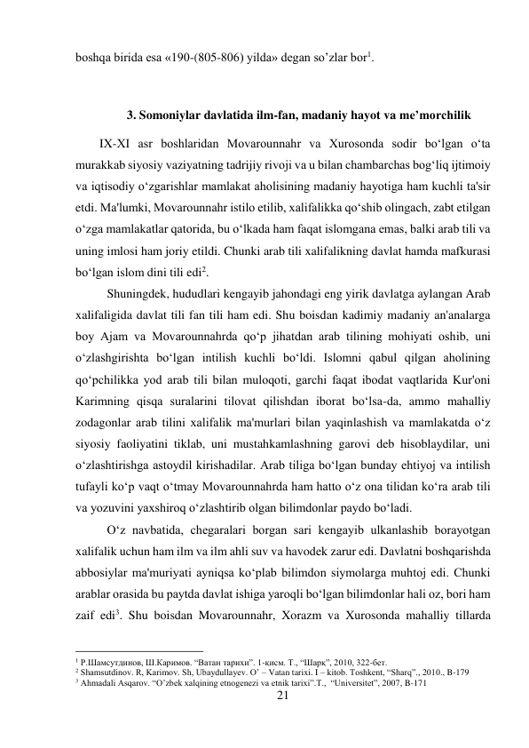 21 
 
boshqa birida esa «190-(805-806) yilda» degan so’zlar bor1.   
 
  
 
3. Somoniylar davlatida ilm-fan, madaniy hayot va me’morchilik 
IX-XI asr boshlaridan Movarounnahr va Xurosonda sodir bo‘lgan o‘ta 
murakkab siyosiy vaziyatning tadrijiy rivoji va u bilan chambarchas bog‘liq ijtimoiy 
va iqtisodiy o‘zgarishlar mamlakat aholisining madaniy hayotiga ham kuchli ta'sir 
etdi. Ma'lumki, Movarounnahr istilo etilib, xalifalikka qo‘shib olingach, zabt etilgan 
o‘zga mamlakatlar qatorida, bu o‘lkada ham faqat islomgana emas, balki arab tili va 
uning imlosi ham joriy etildi. Chunki arab tili xalifalikning davlat hamda mafkurasi 
bo‘lgan islom dini tili edi2.  
 
 
 
 
 
 
 
Shuningdek, hududlari kengayib jahondagi eng yirik davlatga aylangan Arab 
xalifaligida davlat tili fan tili ham edi. Shu boisdan kadimiy madaniy an'analarga 
boy Ajam va Movarounnahrda qo‘p jihatdan arab tilining mohiyati oshib, uni 
o‘zlashgirishta bo‘lgan intilish kuchli bo‘ldi. Islomni qabul qilgan aholining 
qo‘pchilikka yod arab tili bilan muloqoti, garchi faqat ibodat vaqtlarida Kur'oni 
Karimning qisqa suralarini tilovat qilishdan iborat bo‘lsa-da, ammo mahalliy 
zodagonlar arab tilini xalifalik ma'murlari bilan yaqinlashish va mamlakatda o‘z 
siyosiy faoliyatini tiklab, uni mustahkamlashning garovi deb hisoblaydilar, uni 
o‘zlashtirishga astoydil kirishadilar. Arab tiliga bo‘lgan bunday ehtiyoj va intilish 
tufayli ko‘p vaqt o‘tmay Movarounnahrda ham hatto o‘z ona tilidan ko‘ra arab tili 
va yozuvini yaxshiroq o‘zlashtirib olgan bilimdonlar paydo bo‘ladi.   
 
O‘z navbatida, chegaralari borgan sari kengayib ulkanlashib borayotgan 
xalifalik uchun ham ilm va ilm ahli suv va havodek zarur edi. Davlatni boshqarishda 
abbosiylar ma'muriyati ayniqsa ko‘plab bilimdon siymolarga muhtoj edi. Chunki 
arablar orasida bu paytda davlat ishiga yaroqli bo‘lgan bilimdonlar hali oz, bori ham 
zaif edi3. Shu boisdan Movarounnahr, Xorazm va Xurosonda mahalliy tillarda 
                                           
1 Р.Шамсутдинов, Ш.Каримов. “Ватан тарихи”. 1-қисм. Т., “Шарқ”, 2010, 322-бет. 
2 Shamsutdinov. R, Karimov. Sh, Ubaydullayev. O’ – Vatan tarixi. I – kitob. Toshkent, “Sharq”., 2010., B-179 
3 Ahmadali Asqarov. “O’zbek xalqining etnogenezi va etnik tarixi”.T.,  “Universitet”, 2007, B-171 
