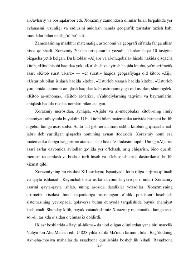 23 
 
al-Javhariy va boshqalarbor edi. Xorazmiy zamondosh olimlar bilan birgalikda yer 
aylanasini, uzunligi va radiusini aniqlash hamda geografik xaritalar tuzish kabi 
masalalar bilan mashg‘ul bo‘ladi. 
Zamonasining mashhur matematigi, astronomi va geografi sifatida fanga ulkan 
hissa qo‘shadi. Xorazmiy 20 dan ortiq asarlar yozadi. Ulardan faqat 10 tasigina 
bizgacha yetib kelgan. Bu kitoblar «Aljabr va al-muqobala» hisobi hakida qisqacha 
kitob, «Hind hisobi haqida» yoki «Ko‘shish va ayirish haqida kitob», ya'ni arifmetik 
asar; «Kitob surat ul-arz» — «er surati» haqida geografiyaga oid kitob; «Zij», 
«Usturlob bilan ishlash haqida kitob», «Usturlob yasash haqida kitob», «Usturlob 
yordamida azimutni aniqlash haqida» kabi astronomiyaga oid asarlar; shuningdek, 
«Kitob ar-ruhoma», «Kitob at-tarix», «Yahudiylarning taqvimi va bayramlarini 
aniqlash haqida risola» nomlari bilan atalgan. 
Xorazmiy merosidan, ayniqsa, «Aljabr va al-muqobala» kitobi-ning ilmiy 
ahamiyati nihoyatda buyukdir. U bu kitobi bilan matematika tarixida birinchi bo‘lib 
algebra faniga asos sodsi. Hatto «al-gebra» atamasi ushbu kitobning qisqacha «al-
jabr» deb yuritilgan qisqacha nomining aynan ifodasidir. Xorazmiy nomi esa 
matematika faniga «algaritm» atamasi shaklida o‘z ifodasini topdi. Uning «Aljabr» 
asari asrlar davomida avlodlar qo‘lida yer o‘lchash, ariq chiqarish, bino qurish, 
merosni taqsimlash va boshqa turli hisob va o‘lchov ishlarida dasturilamal bo‘lib 
xizmat qildi. 
Xorazmiyning bu risolasi XII asrdayoq Ispaniyada lotin tiliga tarjima qilinadi 
va qayta ishlanadi. Keyinchalik esa asrlar davomida yevropa olimlari Xorazmiy 
asarini qayta-qayta ishlab, uning asosida darsliklar yozadilar. Xorazmiyning 
arifmetik risolasi hind raqamlariga asoslangan o‘nlik pozitsion hisoblash 
sistemasining yevropada, qolaversa butun dunyoda tarqalishida buyuk ahamiyat 
kasb etadi. Shunday kilib, buyuk vatandoshimiz Xorazmiy matematika faniga asos 
sol-di, tarixda o‘zidan o‘chmas iz qoldirdi. 
IX asr boshlarida «Bayt ul-hikma» da ijod qilgan olimlardan yana biri marvlik 
Yahyo ibn Abu Mansur edi. U 828 yilda xalifa Ma'mun farmoni bilan Bag‘dodning 
Ash-sha-mosiya mahallasida rasadxona qurilishida boshchilik kiladi. Rasadxona 
