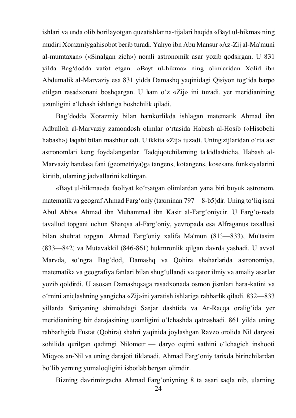 24 
 
ishlari va unda olib borilayotgan quzatishlar na-tijalari haqida «Bayt ul-hikma» ning 
mudiri Xorazmiygahisobot berib turadi. Yahyo ibn Abu Mansur «Az-Zij al-Ma'muni 
al-mumtaxan» («Sinalgan zich») nomli astronomik asar yozib qodsirgan. U 831 
yilda Bag‘dodda vafot etgan. «Bayt ul-hikma» ning olimlaridan Xolid ibn 
Abdumalik al-Marvaziy esa 831 yidda Damashq yaqinidagi Qisiyon tog‘ida barpo 
etilgan rasadxonani boshqargan. U ham o‘z «Zij» ini tuzadi. yer meridianining 
uzunligini o‘lchash ishlariga boshchilik qiladi. 
Bag‘dodda Xorazmiy bilan hamkorlikda ishlagan matematik Ahmad ibn 
Adbulloh al-Marvaziy zamondosh olimlar o‘rtasida Habash al-Hosib («Hisobchi 
habash») laqabi bilan mashhur edi. U ikkita «Zij» tuzadi. Uning zijlaridan o‘rta asr 
astronomlari keng foydalanganlar. Tadqiqotchilarning ta'kidlashicha, Habash al-
Marvaziy handasa fani (geometriya)ga tangens, kotangens, kosekans funksiyalarini 
kiritib, ularning jadvallarini keltirgan. 
«Bayt ul-hikma»da faoliyat ko‘rsatgan olimlardan yana biri buyuk astronom, 
matematik va geograf Ahmad Farg‘oniy (taxminan 797—8-b5)dir. Uning to‘liq ismi 
Abul Abbos Ahmad ibn Muhammad ibn Kasir al-Farg‘oniydir. U Farg‘o-nada 
tavallud topgani uchun Sharqsa al-Farg‘oniy, yevropada esa Alfraganus taxallusi 
bilan shuhrat topgan. Ahmad Farg‘oniy xalifa Ma'mun (813—833), Mu'tasim 
(833—842) va Mutavakkil (846-861) hukmronlik qilgan davrda yashadi. U avval 
Marvda, so‘ngra Bag‘dod, Damashq va Qohira shaharlarida astronomiya, 
matematika va geografiya fanlari bilan shug‘ullandi va qator ilmiy va amaliy asarlar 
yozib qoldirdi. U asosan Damashqsaga rasadxonada osmon jismlari hara-katini va 
o‘rnini aniqlashning yangicha «Zij»ini yaratish ishlariga rahbarlik qiladi. 832—833 
yillarda Suriyaning shimolidagi Sanjar dashtida va Ar-Raqqa oralig‘ida yer 
meridianining bir darajasining uzunligini o‘lchashda qatnashadi. 861 yilda uning 
rahbarligida Fustat (Qohira) shahri yaqinida joylashgan Ravzo orolida Nil daryosi 
sohilida qurilgan qadimgi Nilometr — daryo oqimi sathini o‘lchagich inshooti 
Miqyos an-Nil va uning darajoti tiklanadi. Ahmad Farg‘oniy tarixda birinchilardan 
bo‘lib yerning yumaloqligini isbotlab bergan olimdir. 
Bizning davrimizgacha Ahmad Farg‘oniyning 8 ta asari saqla nib, ularning 
