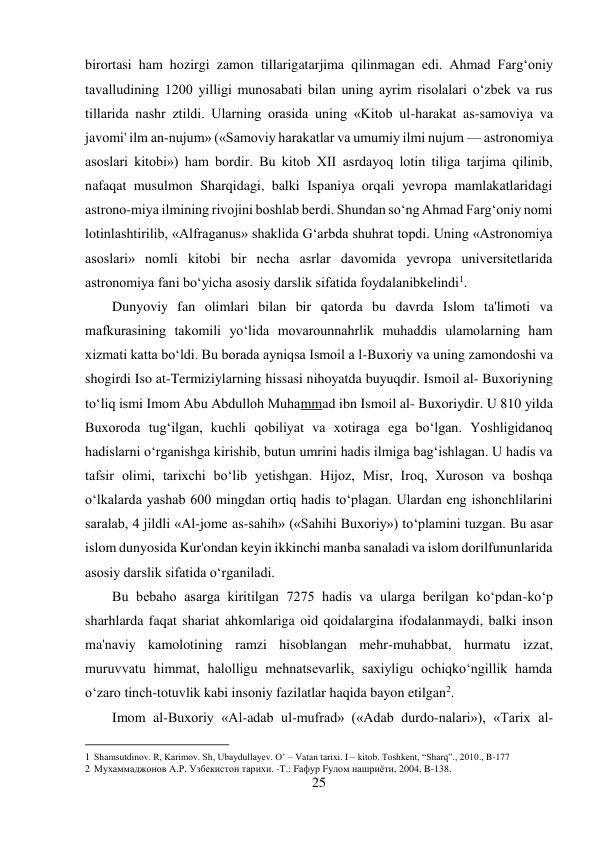 25 
 
birortasi ham hozirgi zamon tillarigatarjima qilinmagan edi. Ahmad Farg‘oniy 
tavalludining 1200 yilligi munosabati bilan uning ayrim risolalari o‘zbek va rus 
tillarida nashr ztildi. Ularning orasida uning «Kitob ul-harakat as-samoviya va 
javomi' ilm an-nujum» («Samoviy harakatlar va umumiy ilmi nujum — astronomiya 
asoslari kitobi») ham bordir. Bu kitob XII asrdayoq lotin tiliga tarjima qilinib, 
nafaqat musulmon Sharqidagi, balki Ispaniya orqali yevropa mamlakatlaridagi 
astrono-miya ilmining rivojini boshlab berdi. Shundan so‘ng Ahmad Farg‘oniy nomi 
lotinlashtirilib, «Alfraganus» shaklida G‘arbda shuhrat topdi. Uning «Astronomiya 
asoslari» nomli kitobi bir necha asrlar davomida yevropa universitetlarida 
astronomiya fani bo‘yicha asosiy darslik sifatida foydalanibkelindi1. 
Dunyoviy fan olimlari bilan bir qatorda bu davrda Islom ta'limoti va 
mafkurasining takomili yo‘lida movarounnahrlik muhaddis ulamolarning ham 
xizmati katta bo‘ldi. Bu borada ayniqsa Ismoil a l-Buxoriy va uning zamondoshi va 
shogirdi Iso at-Termiziylarning hissasi nihoyatda buyuqdir. Ismoil al- Buxoriyning 
to‘liq ismi Imom Abu Abdulloh Muhammad ibn Ismoil al- Buxoriydir. U 810 yilda 
Buxoroda tug‘ilgan, kuchli qobiliyat va xotiraga ega bo‘lgan. Yoshligidanoq 
hadislarni o‘rganishga kirishib, butun umrini hadis ilmiga bag‘ishlagan. U hadis va 
tafsir olimi, tarixchi bo‘lib yetishgan. Hijoz, Misr, Iroq, Xuroson va boshqa 
o‘lkalarda yashab 600 mingdan ortiq hadis to‘plagan. Ulardan eng ishonchlilarini 
saralab, 4 jildli «Al-jome as-sahih» («Sahihi Buxoriy») to‘plamini tuzgan. Bu asar 
islom dunyosida Kur'ondan keyin ikkinchi manba sanaladi va islom dorilfununlarida 
asosiy darslik sifatida o‘rganiladi. 
Bu bebaho asarga kiritilgan 7275 hadis va ularga berilgan ko‘pdan-ko‘p 
sharhlarda faqat shariat ahkomlariga oid qoidalargina ifodalanmaydi, balki inson 
ma'naviy kamolotining ramzi hisoblangan mehr-muhabbat, hurmatu izzat, 
muruvvatu himmat, halolligu mehnatsevarlik, saxiyligu ochiqko‘ngillik hamda 
o‘zaro tinch-totuvlik kabi insoniy fazilatlar haqida bayon etilgan2. 
Imom al-Buxoriy «Al-adab ul-mufrad» («Adab durdo-nalari»), «Tarix al- 
                                           
1 Shamsutdinov. R, Karimov. Sh, Ubaydullayev. O’ – Vatan tarixi. I – kitob. Toshkent, “Sharq”., 2010., B-177 
2 Мухаммаджонов А.Р. Узбекистон тарихи. -Т.: Fафур Fулом нашриёти, 2004, B-138. 
