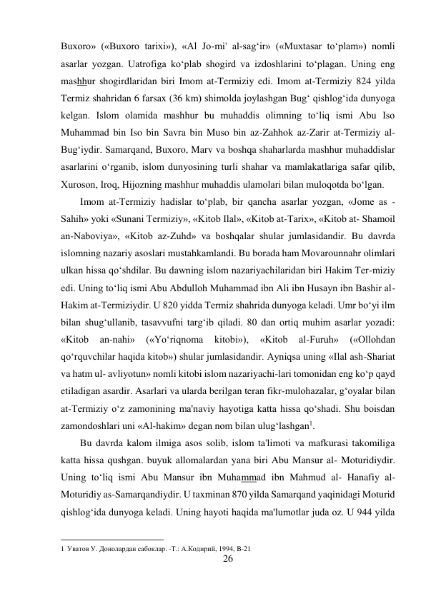 26 
 
Buxoro» («Buxoro tarixi»), «Al Jo-mi' al-sag‘ir» («Muxtasar to‘plam») nomli 
asarlar yozgan. Uatrofiga ko‘plab shogird va izdoshlarini to‘plagan. Uning eng 
mashhur shogirdlaridan biri Imom at-Termiziy edi. Imom at-Termiziy 824 yilda 
Termiz shahridan 6 farsax (36 km) shimolda joylashgan Bug‘ qishlog‘ida dunyoga 
kelgan. Islom olamida mashhur bu muhaddis olimning to‘liq ismi Abu Iso 
Muhammad bin Iso bin Savra bin Muso bin az-Zahhok az-Zarir at-Termiziy al-
Bug‘iydir. Samarqand, Buxoro, Marv va boshqa shaharlarda mashhur muhaddislar 
asarlarini o‘rganib, islom dunyosining turli shahar va mamlakatlariga safar qilib, 
Xuroson, Iroq, Hijozning mashhur muhaddis ulamolari bilan muloqotda bo‘lgan. 
Imom at-Termiziy hadislar to‘plab, bir qancha asarlar yozgan, «Jome as - 
Sahih» yoki «Sunani Termiziy», «Kitob Ilal», «Kitob at-Tarix», «Kitob at- Shamoil 
an-Naboviya», «Kitob az-Zuhd» va boshqalar shular jumlasidandir. Bu davrda 
islomning nazariy asoslari mustahkamlandi. Bu borada ham Movarounnahr olimlari 
ulkan hissa qo‘shdilar. Bu dawning islom nazariyachilaridan biri Hakim Ter-miziy 
edi. Uning to‘liq ismi Abu Abdulloh Muhammad ibn Ali ibn Husayn ibn Bashir al-
Hakim at-Termiziydir. U 820 yidda Termiz shahrida dunyoga keladi. Umr bo‘yi ilm 
bilan shug‘ullanib, tasavvufni targ‘ib qiladi. 80 dan ortiq muhim asarlar yozadi: 
«Kitob 
an-nahi» 
(«Yo‘riqnoma 
kitobi»), 
«Kitob 
al-Furuh» 
(«Ollohdan 
qo‘rquvchilar haqida kitob») shular jumlasidandir. Ayniqsa uning «Ilal ash-Shariat 
va hatm ul- avliyotun» nomli kitobi islom nazariyachi-lari tomonidan eng ko‘p qayd 
etiladigan asardir. Asarlari va ularda berilgan teran fikr-mulohazalar, g‘oyalar bilan 
at-Termiziy o‘z zamonining ma'naviy hayotiga katta hissa qo‘shadi. Shu boisdan 
zamondoshlari uni «Al-hakim» degan nom bilan ulug‘lashgan1. 
Bu davrda kalom ilmiga asos solib, islom ta'limoti va mafkurasi takomiliga 
katta hissa qushgan. buyuk allomalardan yana biri Abu Mansur al- Moturidiydir. 
Uning to‘liq ismi Abu Mansur ibn Muhammad ibn Mahmud al- Hanafiy al-
Moturidiy as-Samarqandiydir. U taxminan 870 yilda Samarqand yaqinidagi Moturid 
qishlog‘ida dunyoga keladi. Uning hayoti haqida ma'lumotlar juda oz. U 944 yilda 
                                           
1 Уватов У. Донолардан сабоклар. -Т.: А.Кoдирий, 1994, B-21 
