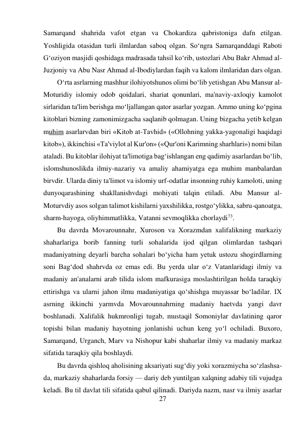 27 
 
Samarqand shahrida vafot etgan va Chokardiza qabristoniga dafn etilgan. 
Yoshligida otasidan turli ilmlardan saboq olgan. So‘ngra Samarqanddagi Raboti 
G‘oziyon masjidi qoshidaga madrasada tahsil ko‘rib, ustozlari Abu Bakr Ahmad al-
Juzjoniy va Abu Nasr Ahmad al-Ibodiylardan faqih va kalom ilmlaridan dars olgan. 
O‘rta asrlarning mashhur ilohiyotshunos olimi bo‘lib yetishgan Abu Mansur al- 
Moturidiy islomiy odob qoidalari, shariat qonunlari, ma'naviy-axloqiy kamolot 
sirlaridan ta'lim berishga mo‘ljallangan qator asarlar yozgan. Ammo uning ko‘pgina 
kitoblari bizning zamonimizgacha saqlanib qolmagan. Uning bizgacha yetib kelgan 
muhim asarlarvdan biri «Kitob at-Tavhid» («Ollohning yakka-yagonaligi haqidagi 
kitob»), ikkinchisi «Ta'viylot al Kur'on» («Qur'oni Karimning sharhlari») nomi bilan 
ataladi. Bu kitoblar ilohiyat ta'limotiga bag‘ishlangan eng qadimiy asarlardan bo‘lib, 
islomshunoslikda ilmiy-nazariy va amaliy ahamiyatga ega muhim manbalardan 
birvdir. Ularda diniy ta'limot va islomiy urf-odatlar insonning ruhiy kamoloti, uning 
dunyoqarashining shakllanishvdagi mohiyati talqin etiladi. Abu Mansur al-
Moturvdiy asos solgan talimot kishilarni yaxshilikka, rostgo‘ylikka, sabru-qanoatga, 
sharm-hayoga, oliyhimmatlikka, Vatanni sevmoqlikka chorlaydi73. 
Bu davrda Movarounnahr, Xuroson va Xorazmdan xalifalikning markaziy 
shaharlariga borib fanning turli sohalarida ijod qilgan olimlardan tashqari 
madaniyatning deyarli barcha sohalari bo‘yicha ham yetuk ustozu shogirdlarning 
soni Bag‘dod shahrvda oz emas edi. Bu yerda ular o‘z Vatanlaridagi ilmiy va 
madaniy an'analarni arab tilida islom mafkurasiga moslashtirilgan holda taraqkiy 
ettirishga va ularni jahon ilmu madaniyatiga qo‘shishga muyassar bo‘ladilar. IX 
asrning ikkinchi yarmvda Movarounnahrning madaniy haetvda yangi davr 
boshlanadi. Xalifalik hukmronligi tugab, mustaqil Somoniylar davlatining qaror 
topishi bilan madaniy hayotning jonlanishi uchun keng yo‘l ochiladi. Buxoro, 
Samarqand, Urganch, Marv va Nishopur kabi shaharlar ilmiy va madaniy markaz 
sifatida taraqkiy qila boshlaydi. 
Bu davrda qishloq aholisining aksariyati sug‘diy yoki xorazmiycha so‘zlashsa-
da, markaziy shaharlarda forsiy — dariy deb yuntilgan xalqning adabiy tili vujudga 
keladi. Bu til davlat tili sifatida qabul qilinadi. Dariyda nazm, nasr va ilmiy asarlar 
