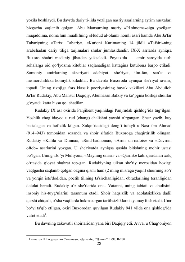 28 
 
yozila boshlaydi. Bu davrda dariy ti-lida yozilgan nasriy asarlarning ayrim nusxalari 
bizgacha saqlanib qolgan. Abu Mansurning nasriy «P1ohnoma»siga yozilgan 
muqaddima, noma'lum muallifning «Hudud al-olam» nomli asari hamda Abu Ja'far 
Tabariyning «Tarixi Tabariy», «Kur'oni Karim»ning 14 jildli «Tafsiri»ning 
arabchadan dariy tiliga tarjimalari shular jumlasidandir. IX-X asrlarda ayniqsa 
Buxoro shahri madaniy jihatdan yuksaladi. Poytaxtda — amir saroyida turli 
sohalarga oid qo‘lyozma kitoblar saqlanadigan kattagina kutubona barpo etiladi. 
Somoniy 
amirlarning 
aksariyati 
adabiyot, 
she'riyat, 
ilm-fan, 
san'at 
va 
me'morchilikka homiylik kiladilar. Bu davrda Buxoroda ayniqsa she'riyat ravnaq 
topadi. Uning rivojiga fors klassik poeziyasining buyuk vakillari Abu Abdulloh 
Ja'far Rudakiy, Abu Mansur Daqiqiy, Abulhasan Balxiy va ko‘pgina boshqa shoirlar 
g‘oyatda katta hissa qo‘ shadilar. 
Rudakiy IX asr oxirida Panjikent yaqinidagi Panjrudak qishlog‘ida tug‘ilgan. 
Yoshlik chog‘idayoq u rud (chang) chalishni yaxshi o‘rgangan. She'r yozib, kuy 
bastalagan va hofizlik kilgan. Xalqo‘rtasidagi dong‘i tufayli u Nasr ibn Ahmad 
(914~943) tomonidan sozanda va shoir sifatida Buxoroga chaqirtirilib olingan. 
Rudakiy «Kalila va Dimna», «Sind-badnoma», «Arois un-nafois» va «Davroni 
oftob» asarlarini yozgan. U she'riyatda ayniqsa qasida bitishning mohir ustasi 
bo‘lgan. Uning «Jo‘yi Muliyon», «Mayning onasi» va «Qarilik» kabi qasidalari xalq 
o‘rtasida g‘oyat shuhrat top-gan. Rudakiyning ulkan she'riy merosidan hozirgi 
vaqtgacha saqlanib qolgan ozgina qismi ham (2 ming misraga yaqin) shoirning zo‘r 
va yorqin iste'dodidan, poetik tilining ta'sirchanligidan, obrazlarining teranligidan 
dalolat beradi. Rudakiy o‘z she'rlarida ona- Vatanni, uning tabiati va aholisini, 
insoniy his-tuyg‘ularini tarannum etadi. Shoir haqsizlik va adolatsizlikka dadil 
qarshi chiqadi, o‘sha vaqtlarda hukm surgan tartibsizliklarni ayamay fosh etadi. Umr 
bo‘yi ta'qib etilgan, oxiri Buxorodan quvilgan Rudakiy 941 yilda ona qishlog‘ida 
vafot etadi1. 
Bu dawning zakovatli shoirlaridan yana biri Daqiqiy edi. Avval u Chag‘oniyon 
                                           
1 Негматов Н. Государство Саманидов, -Душанбе,: “Дониш”, 1997, B-200. 
