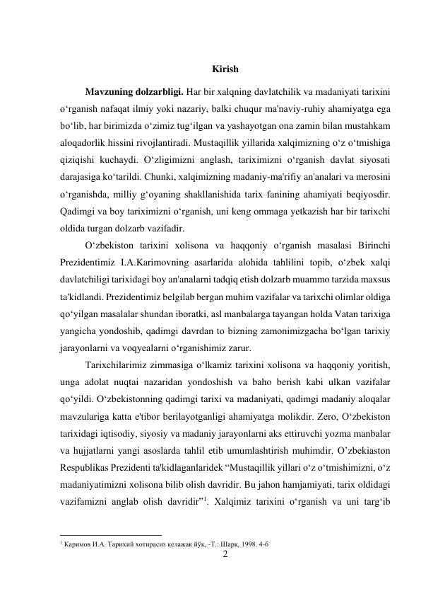 2 
 
 
Kirish 
Mavzuning dolzarbligi. Har bir xalqning davlatchilik va madaniyati tarixini 
o‘rganish nafaqat ilmiy yoki nazariy, balki chuqur ma'naviy-ruhiy ahamiyatga ega 
bo‘lib, har birimizda o‘zimiz tug‘ilgan va yashayotgan ona zamin bilan mustahkam 
aloqadorlik hissini rivojlantiradi. Mustaqillik yillarida xalqimizning o‘z o‘tmishiga 
qiziqishi kuchaydi. O‘zligimizni anglash, tariximizni o‘rganish davlat siyosati 
darajasiga ko‘tarildi. Chunki, xalqimizning madaniy-ma'rifiy an'analari va merosini 
o‘rganishda, milliy g‘oyaning shakllanishida tarix fanining ahamiyati beqiyosdir. 
Qadimgi va boy tariximizni o‘rganish, uni keng ommaga yetkazish har bir tarixchi 
oldida turgan dolzarb vazifadir.  
 
 
 
 
 
 
 
O‘zbekiston tarixini xolisona va haqqoniy o‘rganish masalasi Birinchi 
Prezidentimiz I.A.Karimovning asarlarida alohida tahlilini topib, o‘zbek xalqi 
davlatchiligi tarixidagi boy an'analarni tadqiq etish dolzarb muammo tarzida maxsus 
ta'kidlandi. Prezidentimiz belgilab bergan muhim vazifalar va tarixchi olimlar oldiga 
qo‘yilgan masalalar shundan iboratki, asl manbalarga tayangan holda Vatan tarixiga 
yangicha yondoshib, qadimgi davrdan to bizning zamonimizgacha bo‘lgan tarixiy 
jarayonlarni va voqyealarni o‘rganishimiz zarur.   
 
 
 
Tarixchilarimiz zimmasiga o‘lkamiz tarixini xolisona va haqqoniy yoritish, 
unga adolat nuqtai nazaridan yondoshish va baho berish kabi ulkan vazifalar 
qo‘yildi. O‘zbekistonning qadimgi tarixi va madaniyati, qadimgi madaniy aloqalar 
mavzulariga katta e'tibor berilayotganligi ahamiyatga molikdir. Zero, O‘zbekiston 
tarixidagi iqtisodiy, siyosiy va madaniy jarayonlarni aks ettiruvchi yozma manbalar 
va hujjatlarni yangi asoslarda tahlil etib umumlashtirish muhimdir. O’zbekiaston 
Respublikas Prezidenti ta'kidlaganlaridek “Mustaqillik yillari o‘z o‘tmishimizni, o‘z 
madaniyatimizni xolisona bilib olish davridir. Bu jahon hamjamiyati, tarix oldidagi 
vazifamizni anglab olish davridir”1. Xalqimiz tarixini o‘rganish va uni targ‘ib 
                                           
1 Каримов И.А. Тарихий хотирасиз келажак йўқ, -Т.: Шарқ, 1998. 4-б 
