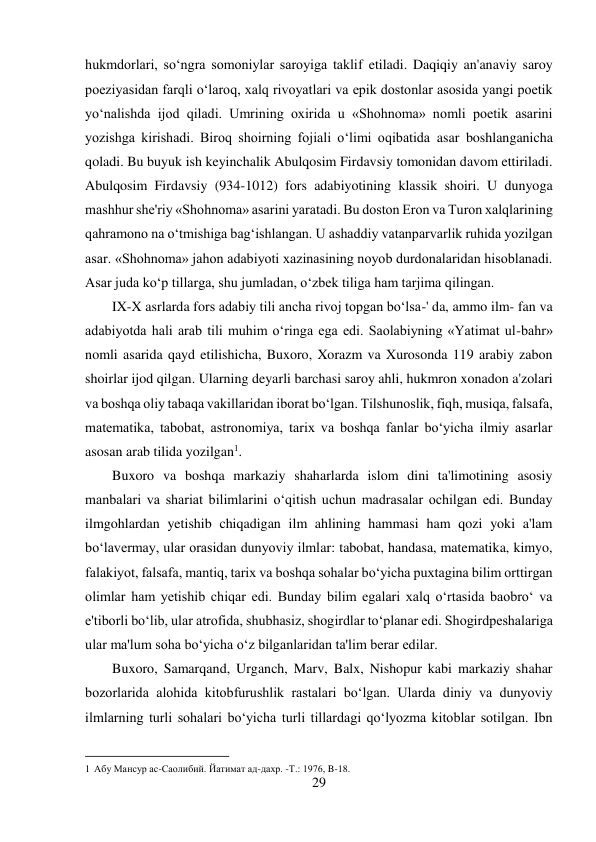 29 
 
hukmdorlari, so‘ngra somoniylar saroyiga taklif etiladi. Daqiqiy an'anaviy saroy 
poeziyasidan farqli o‘laroq, xalq rivoyatlari va epik dostonlar asosida yangi poetik 
yo‘nalishda ijod qiladi. Umrining oxirida u «Shohnoma» nomli poetik asarini 
yozishga kirishadi. Biroq shoirning fojiali o‘limi oqibatida asar boshlanganicha 
qoladi. Bu buyuk ish keyinchalik Abulqosim Firdavsiy tomonidan davom ettiriladi. 
Abulqosim Firdavsiy (934-1012) fors adabiyotining klassik shoiri. U dunyoga 
mashhur she'riy «Shohnoma» asarini yaratadi. Bu doston Eron va Turon xalqlarining 
qahramono na o‘tmishiga bag‘ishlangan. U ashaddiy vatanparvarlik ruhida yozilgan 
asar. «Shohnoma» jahon adabiyoti xazinasining noyob durdonalaridan hisoblanadi. 
Asar juda ko‘p tillarga, shu jumladan, o‘zbek tiliga ham tarjima qilingan. 
IX-X asrlarda fors adabiy tili ancha rivoj topgan bo‘lsa-' da, ammo ilm- fan va 
adabiyotda hali arab tili muhim o‘ringa ega edi. Saolabiyning «Yatimat ul-bahr» 
nomli asarida qayd etilishicha, Buxoro, Xorazm va Xurosonda 119 arabiy zabon 
shoirlar ijod qilgan. Ularning deyarli barchasi saroy ahli, hukmron xonadon a'zolari 
va boshqa oliy tabaqa vakillaridan iborat bo‘lgan. Tilshunoslik, fiqh, musiqa, falsafa, 
matematika, tabobat, astronomiya, tarix va boshqa fanlar bo‘yicha ilmiy asarlar 
asosan arab tilida yozilgan1. 
Buxoro va boshqa markaziy shaharlarda islom dini ta'limotining asosiy 
manbalari va shariat bilimlarini o‘qitish uchun madrasalar ochilgan edi. Bunday 
ilmgohlardan yetishib chiqadigan ilm ahlining hammasi ham qozi yoki a'lam 
bo‘lavermay, ular orasidan dunyoviy ilmlar: tabobat, handasa, matematika, kimyo, 
falakiyot, falsafa, mantiq, tarix va boshqa sohalar bo‘yicha puxtagina bilim orttirgan 
olimlar ham yetishib chiqar edi. Bunday bilim egalari xalq o‘rtasida baobro‘ va 
e'tiborli bo‘lib, ular atrofida, shubhasiz, shogirdlar to‘planar edi. Shogirdpeshalariga 
ular ma'lum soha bo‘yicha o‘z bilganlaridan ta'lim berar edilar. 
Buxoro, Samarqand, Urganch, Marv, Balx, Nishopur kabi markaziy shahar 
bozorlarida alohida kitobfurushlik rastalari bo‘lgan. Ularda diniy va dunyoviy 
ilmlarning turli sohalari bo‘yicha turli tillardagi qo‘lyozma kitoblar sotilgan. Ibn 
                                           
1 Абу Мансур ас-Саолибий. Йатимат ад-дахр. -Т.: 1976, B-18. 
