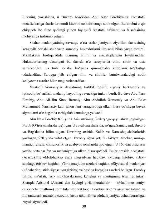 30 
 
Sinoning yozishicha, u Buxoro bozoridan Abu Nasr Forobiyning «Aristotel 
metafizikasiga sharh»lar nomli kitobini uc h dirhamga sotib olgan. Bu kitobni o‘qib 
chiqqach Ibn Sino qadimgi yunon faylasufi Aristotel ta'limoti va falsafasining 
mohiyatiga tushunib yetgan. 
Shahar madaniyatining ravnaqi, o‘rta asrlar jamiyati, ziyolilari davrasining 
kengayib borishi shubhasiz somoniy hukmdorlarni ilm ahli bilan yaqinlashtirdi. 
Mamlakatni boshqarishda ularning bilimi va maslahatlaridan foydalandilar. 
Hukmdorlarning aksariyati bu davrda o‘z saroylarida olim, shoir va usta 
san'atkorlarni va turli sohalar bo‘yicha qimmatbaho kitoblarni to‘plashga 
odatlandilar. Saroyga jalb etilgan olim va shoirlar kutubxonalardagi nodir 
ko‘lyozma asarlar bilan mag‘rurlanardilar. 
Mustaqil Somoniylar davlatining tashkil topishi, siyosiy barkarorlik va 
iqtisodiy ko‘tarilish madaniy hayotning ravnakiga imkon berdi. Bu davr Abu Nasr 
Forobiy, Abu Ali ibn Sino, Beruniy, Abu Abdulloh Xorazmiy va Abu Bakr 
Muhammad Narshaxiy kabi jahon fani taraqqiyotiga ulkan hissa qo‘shgan buyuk 
siymolarni o‘z bag‘rida tarbiyalab kamolotga yetkazdi. 
Abu Nasr Forobiy 873 yilda Aris suvining Sirdaryoga quyilishida joylashgan 
Forob (O‘tror) shahrida tug‘ilgan. U avval ona shahrida, so‘ngra Samarqand, Buxoro 
va Bag‘dodda bilim olgan. Umrining oxirida Xalab va Damashq shaharlarida 
yashagan, 950 yilda vafot etgan. Forobiy riyoziyot, fa- lakiyot, tabobat, musiqa, 
mantiq, falsafa, tilshunoslik va adabiyot sohalarida ijod etgan. U 160 dan ortiq asar 
yozib, o‘rta asr fan va madaniyatiga ulkan hissa qo‘shdi. Bular orasida <Aristotel 
(Arastu)ning «Metofizika» asari maqsad-lari haqida», «Musiqa kitobi», «Baxt-
saodatga erishuv haqida», «Tirik mavjudot a'zolari haqida», «Siyosati al-madaniya» 
(«Shaharlar ustida siyosat yurgizish») va boshqa ko‘pgina asarlari bo‘lgan. Forobiy 
bilimi, ma'rifati, fikr- mulohazalarining kengligi va mantigining teranligi tufayli 
Sharqda Aristotel (Arastu) dan keyingi yirik mutafakkir — «Muallimus-soniy» 
(«Ikkinchi muallim») nomi bilan shuhrat topdi. Forobiy ilk o‘rta asr sharoitidaaql va 
ilm tantanasi, ma'naviy ozodlik, inson takomili va adolatli jamiyat uchun kurashgan 
buyuk siymo edi. 
