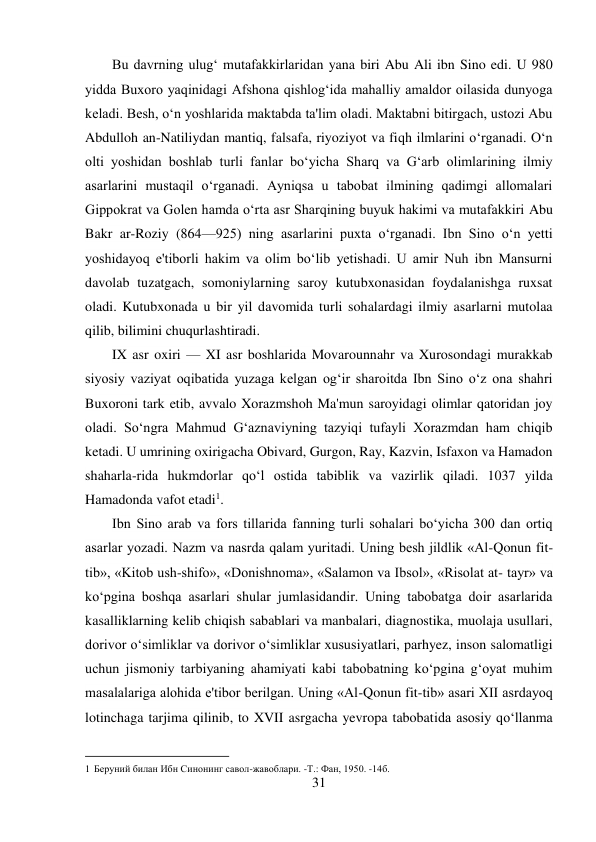 31 
 
Bu davrning ulug‘ mutafakkirlaridan yana biri Abu Ali ibn Sino edi. U 980 
yidda Buxoro yaqinidagi Afshona qishlog‘ida mahalliy amaldor oilasida dunyoga 
keladi. Besh, o‘n yoshlarida maktabda ta'lim oladi. Maktabni bitirgach, ustozi Abu 
Abdulloh an-Natiliydan mantiq, falsafa, riyoziyot va fiqh ilmlarini o‘rganadi. O‘n 
olti yoshidan boshlab turli fanlar bo‘yicha Sharq va G‘arb olimlarining ilmiy 
asarlarini mustaqil o‘rganadi. Ayniqsa u tabobat ilmining qadimgi allomalari 
Gippokrat va Golen hamda o‘rta asr Sharqining buyuk hakimi va mutafakkiri Abu 
Bakr ar-Roziy (864—925) ning asarlarini puxta o‘rganadi. Ibn Sino o‘n yetti 
yoshidayoq e'tiborli hakim va olim bo‘lib yetishadi. U amir Nuh ibn Mansurni 
davolab tuzatgach, somoniylarning saroy kutubxonasidan foydalanishga ruxsat 
oladi. Kutubxonada u bir yil davomida turli sohalardagi ilmiy asarlarni mutolaa 
qilib, bilimini chuqurlashtiradi. 
IX asr oxiri — XI asr boshlarida Movarounnahr va Xurosondagi murakkab 
siyosiy vaziyat oqibatida yuzaga kelgan og‘ir sharoitda Ibn Sino o‘z ona shahri 
Buxoroni tark etib, avvalo Xorazmshoh Ma'mun saroyidagi olimlar qatoridan joy 
oladi. So‘ngra Mahmud G‘aznaviyning tazyiqi tufayli Xorazmdan ham chiqib 
ketadi. U umrining oxirigacha Obivard, Gurgon, Ray, Kazvin, Isfaxon va Hamadon 
shaharla-rida hukmdorlar qo‘l ostida tabiblik va vazirlik qiladi. 1037 yilda 
Hamadonda vafot etadi1. 
Ibn Sino arab va fors tillarida fanning turli sohalari bo‘yicha 300 dan ortiq 
asarlar yozadi. Nazm va nasrda qalam yuritadi. Uning besh jildlik «Al-Qonun fit-
tib», «Kitob ush-shifo», «Donishnoma», «Salamon va Ibsol», «Risolat at- tayr» va 
ko‘pgina boshqa asarlari shular jumlasidandir. Uning tabobatga doir asarlarida 
kasalliklarning kelib chiqish sabablari va manbalari, diagnostika, muolaja usullari, 
dorivor o‘simliklar va dorivor o‘simliklar xususiyatlari, parhyez, inson salomatligi 
uchun jismoniy tarbiyaning ahamiyati kabi tabobatning ko‘pgina g‘oyat muhim 
masalalariga alohida e'tibor berilgan. Uning «Al-Qonun fit-tib» asari XII asrdayoq 
lotinchaga tarjima qilinib, to XVII asrgacha yevropa tabobatida asosiy qo‘llanma 
                                           
1 Беруний билан Ибн Синонинг савол-жавоблари. -Т.: Фан, 1950. -14б. 
