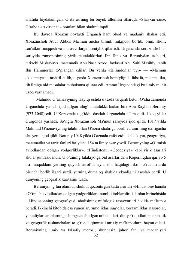 32 
 
sifatida foydalanilgan. O‘rta asrning bu buyuk allomasi Sharqda «Shayxur-rais», 
G‘arbda «Avitsenna» nomlari bilan shuhrat topdi. 
Bu davrda Xorazm poytaxti Urganch ham obod va madaniy shahar edi. 
Xorazmshoh Abul Abbos Ma'mun ancha bilimli hukmdor bo‘lib, olim, shoir, 
san'atkor, naqqosh va musavvirlarga homiylik qilar edi. Urganchda xorazmshohlar 
saroyida zamonasining yirik mutafakkirlari Ibn Sino va Beruniydan tashqari, 
tarixchi Miskavayx, matematik Abu Nasr Arroq, faylasuf Abu Sahl Masihiy, tabib 
Ibn Hammorlar to‘plangan edilar. Bu yerda «Bilimdonlar uyi» — «Ma'mun 
akademiyasi» tashkil etilib, u yerda Xorazmshoh homiyligida falsafa, matematika, 
tib ilmiga oid masalalar muhokama qilinar edi. Ammo Urganchdagi bu ilmiy muhit 
uzoq yashamadi.   
 
 
 
 
 
 
 
 
Mahmud G‘aznaviyning tazyiqi ostida u tezda tarqalib ketdi. O‘sha zamonda 
Urganchda yashab ijod qilgan ulug‘ mutafakkirlardan biri Abu Rayhon Beruniy 
(973-1048) edi. U Xorazmda tug‘iddi, dastlab Urganchda ta'lim oldi. Uzoq yillar 
Gurgonda yashadi. So‘ngra Xorazmshoh Ma'mun saroyida ijod qildi. 1017 yilda 
Mahmud G‘aznaviyning talabi bilan G‘azna shahriga bordi va umrining oxirigacha 
shu yerda ijod qildi. Beruniy 1048 yilda G‘aznada vafot etdi. U falakiyot, geografiya, 
matematika va tarix fanlari bo‘yicha 154 ta ilmiy asar yozdi. Beruniyning «O‘tmish 
avlodlardan qolgan yodgorliklar», «Hindiston», «Geodeziya» kabi yirik asarlari 
shular jumlasidandir. U o‘zining falakiyotga oid asarlarida n Koperniqdan qariyb 5 
asr muqaddam yerning quyosh atrofida aylanishi haqidagi fikrni o‘rta asrlarda 
birinchi bo‘lib ilgari surdi. yerning dumaloq shaklda ekanligini asoslab berdi. U 
dunyoning geografik xaritasini tuzdi. 
Beruniyning fan olamida shuhrat qozontirgan katta asarlari «Hindiston» hamda 
«O‘tmish avlodlardan qolgan yodgorliklar» nomli kitoblaridir. Ulardan birinchisida 
u Hindistonning geografiyasi, aholisining mifologik tasavvurlari haqida ma'lumot 
beradi. Ikkinchi kitobida esa yunonlar, rumoliklar, sug‘dlar, xorazmliklar, nasorolar, 
yahudiylar, arablarning islomgacha bo‘lgan urf-odatlari, diniy e'tiqodlari, matematik 
va geografik tushunchalari to‘g‘risida qimmatli tarixiy ma'lumotlarni bayon qiladi. 
Beruniyning ilmiy va falsafiy merosi, shubhasiz, jahon fani va madaniyati 
