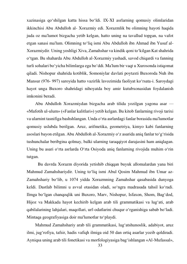 33 
 
xazinasiga qo‘shilgan katta hissa bo‘ldi. IX-XI asrlarning qomusiy olimlaridan 
ikkinchisi Abu Abdulloh al- Xorazmiy edi. Xorazmlik bu olimning hayoti haqida 
juda oz ma'lumot bizgacha yetib kelgan, hatto uning na tavallud topgan, na vafot 
etgan sanasi ma'lum. Olimning to‘liq ismi Abu Abdulloh ibn Ahmad ibn Yusuf al-
Xorazmiydir. Uning yoshligi Xiva, Zamahshar va kindik qoni to‘kilgan Kat shahrida 
o‘tgan. Bu shaharda Abu Abdulloh al-Xorazmiy yashadi, savod chiqardi va fanning 
turli sohalari bo‘yicha bilimlarga ega bo‘ddi. Ma'lum bir vaqt u Xurosonda istiqomat 
qiladi. Nishopur shahrida kotiblik, Somoniylar davlati poytaxti Buxoroda Nuh ibn 
Mansur (976- 997) saroyida hatto vazirlik lavozimida faoliyat ko‘rsata-i. Saroydagi 
hayot unga Buxoro shahridagi nihoyatda boy amir kutubxonasidan foydalanish 
imkonini beradi. 
Abu Abdulloh Xorazmiydan bizgacha arab tilida yozilgan yagona asar — 
«Mafotih ul-ulum» («Fanlar kalitlari») yetib kelgan. Bu kitob fanlarning rivoji tarixi 
va ularnint tasnifiga bashshlangan. Unda o‘rta asrlardagi fanlar borasida ma'lumotlar 
qomusiy uslubda berilgan. Aruz, arifmetika, geometriya, kimyo kabi fanlarning 
asoslari bayon etilgan. Abu Abdulloh al-Xorazmiy o‘z asarida aniq fanlar to‘g‘risida 
tushunchalar beribgina qolmay, balki ularning taraqqiyot darajasini ham aniqlagan. 
Uning bu asari o‘rta asrlarda O‘rta Osiyoda aniq fanlarning rivojida muhim o‘rin 
tutgan. 
 
 
 
 
 
 
 
 
 
 
 
Bu davrda Xorazm diyorida yetishib chiqqan buyuk allomalardan yana biri 
Mahmud Zamahshariydir. Uning to‘liq ismi Abul Qosim Mahmud ibn Umar az-
Zamahshariy bo‘lib, u 1074 yidda Xorazmning Zamahshar qasabasida dunyoga 
keldi. Dastlab bilimni u avval otasidan oladi, so‘ngra madrasada tahsil ko‘radi. 
Ilmga bo‘lgan chanqoqlik uni Buxoro, Marv, Nishopur, Isfaxon, Shom, Bag‘dod, 
Hijoz va Makkada hayot kechirib kelgan arab tili grammatikasi va lug‘ati, arab 
qabilalarining lahjalari, maqollari, urf-odatlarini chuqur o‘rganishiga sabab bo‘ladi. 
Mintaqa geografiyasiga doir ma'lumotlar to‘playdi. 
Mahmud Zamahshariy arab tili grammatikasi, lug‘atshunoslik, adabiyot, aruz 
ilmi, jug‘rofiya, tafsir, hadis vafiqh ilmiga oid 50 dan ortiq asarlar yozib qoldiradi. 
Ayniqsa uning arab tili fonetikasi va morfologiyasiga bag‘ishlangan «Al-Mufassal», 
