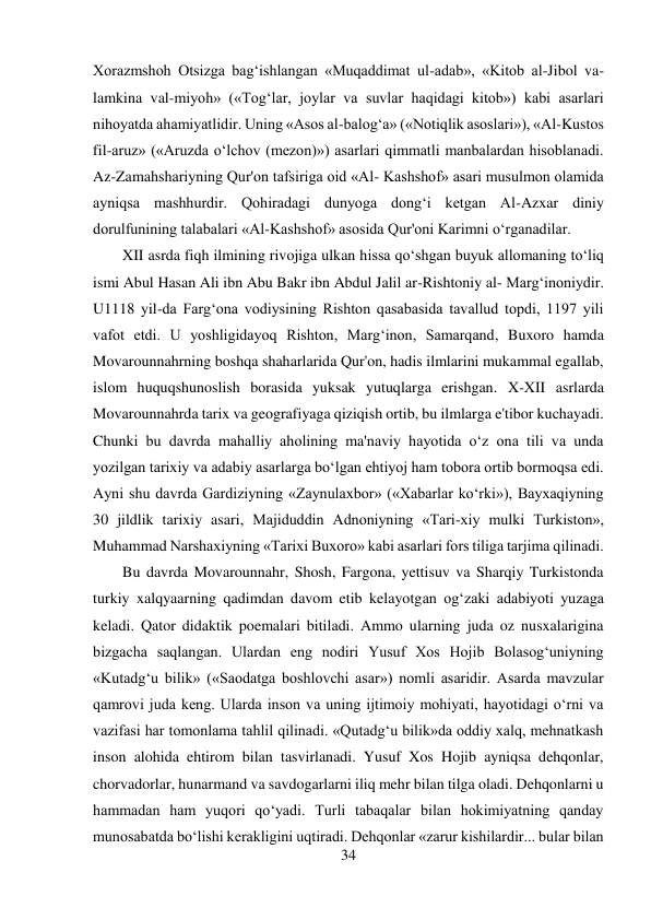 34 
 
Xorazmshoh Otsizga bag‘ishlangan «Muqaddimat ul-adab», «Kitob al-Jibol va-
lamkina val-miyoh» («Tog‘lar, joylar va suvlar haqidagi kitob») kabi asarlari 
nihoyatda ahamiyatlidir. Uning «Asos al-balog‘a» («Notiqlik asoslari»), «Al-Kustos 
fil-aruz» («Aruzda o‘lchov (mezon)») asarlari qimmatli manbalardan hisoblanadi. 
Az-Zamahshariyning Qur'on tafsiriga oid «Al- Kashshof» asari musulmon olamida 
ayniqsa mashhurdir. Qohiradagi dunyoga dong‘i ketgan Al-Azxar diniy 
dorulfunining talabalari «Al-Kashshof» asosida Qur'oni Karimni o‘rganadilar. 
XII asrda fiqh ilmining rivojiga ulkan hissa qo‘shgan buyuk allomaning to‘liq 
ismi Abul Hasan Ali ibn Abu Bakr ibn Abdul Jalil ar-Rishtoniy al- Marg‘inoniydir. 
U1118 yil-da Farg‘ona vodiysining Rishton qasabasida tavallud topdi, 1197 yili 
vafot etdi. U yoshligidayoq Rishton, Marg‘inon, Samarqand, Buxoro hamda 
Movarounnahrning boshqa shaharlarida Qur'on, hadis ilmlarini mukammal egallab, 
islom huquqshunoslish borasida yuksak yutuqlarga erishgan. X-XII asrlarda 
Movarounnahrda tarix va geografiyaga qiziqish ortib, bu ilmlarga e'tibor kuchayadi. 
Chunki bu davrda mahalliy aholining ma'naviy hayotida o‘z ona tili va unda 
yozilgan tarixiy va adabiy asarlarga bo‘lgan ehtiyoj ham tobora ortib bormoqsa edi. 
Ayni shu davrda Gardiziyning «Zaynulaxbor» («Xabarlar ko‘rki»), Bayxaqiyning 
30 jildlik tarixiy asari, Majiduddin Adnoniyning «Tari-xiy mulki Turkiston», 
Muhammad Narshaxiyning «Tarixi Buxoro» kabi asarlari fors tiliga tarjima qilinadi. 
Bu davrda Movarounnahr, Shosh, Fargona, yettisuv va Sharqiy Turkistonda 
turkiy xalqyaarning qadimdan davom etib kelayotgan og‘zaki adabiyoti yuzaga 
keladi. Qator didaktik poemalari bitiladi. Ammo ularning juda oz nusxalarigina 
bizgacha saqlangan. Ulardan eng nodiri Yusuf Xos Hojib Bolasog‘uniyning 
«Kutadg‘u bilik» («Saodatga boshlovchi asar») nomli asaridir. Asarda mavzular 
qamrovi juda keng. Ularda inson va uning ijtimoiy mohiyati, hayotidagi o‘rni va 
vazifasi har tomonlama tahlil qilinadi. «Qutadg‘u bilik»da oddiy xalq, mehnatkash 
inson alohida ehtirom bilan tasvirlanadi. Yusuf Xos Hojib ayniqsa dehqonlar, 
chorvadorlar, hunarmand va savdogarlarni iliq mehr bilan tilga oladi. Dehqonlarni u 
hammadan ham yuqori qo‘yadi. Turli tabaqalar bilan hokimiyatning qanday 
munosabatda bo‘lishi kerakligini uqtiradi. Dehqonlar «zarur kishilardir... bular bilan 
