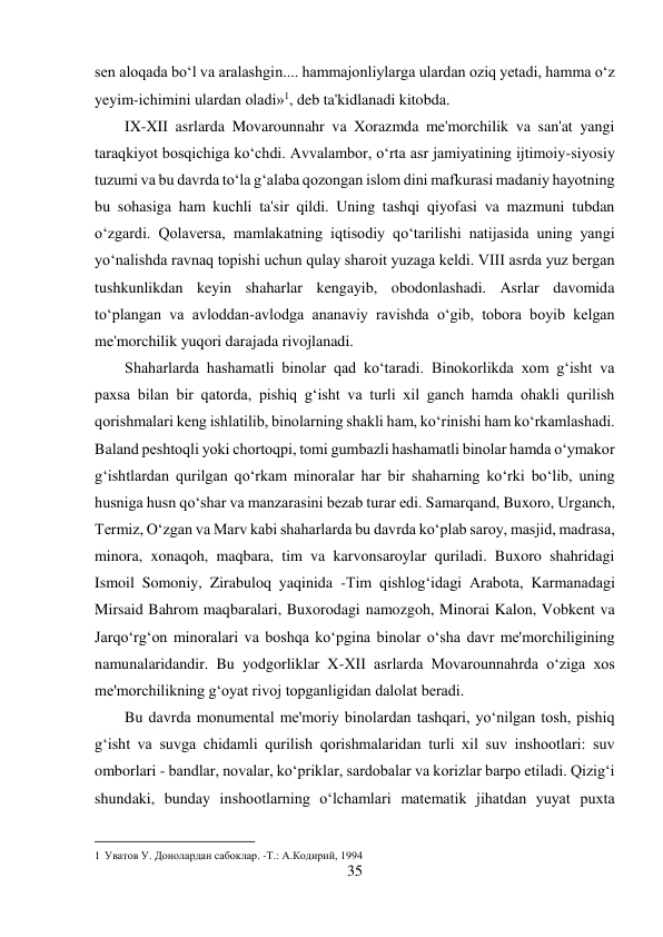 35 
 
sen aloqada bo‘l va aralashgin.... hammajonliylarga ulardan oziq yetadi, hamma o‘z 
yeyim-ichimini ulardan oladi»1, deb ta'kidlanadi kitobda. 
IX-XII asrlarda Movarounnahr va Xorazmda me'morchilik va san'at yangi 
taraqkiyot bosqichiga ko‘chdi. Avvalambor, o‘rta asr jamiyatining ijtimoiy-siyosiy 
tuzumi va bu davrda to‘la g‘alaba qozongan islom dini mafkurasi madaniy hayotning 
bu sohasiga ham kuchli ta'sir qildi. Uning tashqi qiyofasi va mazmuni tubdan 
o‘zgardi. Qolaversa, mamlakatning iqtisodiy qo‘tarilishi natijasida uning yangi 
yo‘nalishda ravnaq topishi uchun qulay sharoit yuzaga keldi. VIII asrda yuz bergan 
tushkunlikdan keyin shaharlar kengayib, obodonlashadi. Asrlar davomida 
to‘plangan va avloddan-avlodga ananaviy ravishda o‘gib, tobora boyib kelgan 
me'morchilik yuqori darajada rivojlanadi. 
Shaharlarda hashamatli binolar qad ko‘taradi. Binokorlikda xom g‘isht va 
paxsa bilan bir qatorda, pishiq g‘isht va turli xil ganch hamda ohakli qurilish 
qorishmalari keng ishlatilib, binolarning shakli ham, ko‘rinishi ham ko‘rkamlashadi. 
Baland peshtoqli yoki chortoqpi, tomi gumbazli hashamatli binolar hamda o‘ymakor 
g‘ishtlardan qurilgan qo‘rkam minoralar har bir shaharning ko‘rki bo‘lib, uning 
husniga husn qo‘shar va manzarasini bezab turar edi. Samarqand, Buxoro, Urganch, 
Termiz, O‘zgan va Marv kabi shaharlarda bu davrda ko‘plab saroy, masjid, madrasa, 
minora, xonaqoh, maqbara, tim va karvonsaroylar quriladi. Buxoro shahridagi 
Ismoil Somoniy, Zirabuloq yaqinida -Tim qishlog‘idagi Arabota, Karmanadagi 
Mirsaid Bahrom maqbaralari, Buxorodagi namozgoh, Minorai Kalon, Vobkent va 
Jarqo‘rg‘on minoralari va boshqa ko‘pgina binolar o‘sha davr me'morchiligining 
namunalaridandir. Bu yodgorliklar X-XII asrlarda Movarounnahrda o‘ziga xos 
me'morchilikning g‘oyat rivoj topganligidan dalolat beradi. 
Bu davrda monumental me'moriy binolardan tashqari, yo‘nilgan tosh, pishiq 
g‘isht va suvga chidamli qurilish qorishmalaridan turli xil suv inshootlari: suv 
omborlari - bandlar, novalar, ko‘priklar, sardobalar va korizlar barpo etiladi. Qizig‘i 
shundaki, bunday inshootlarning o‘lchamlari matematik jihatdan yuyat puxta 
                                           
1 Уватов У. Донолардан сабоклар. -Т.: А.Кoдирий, 1994 
