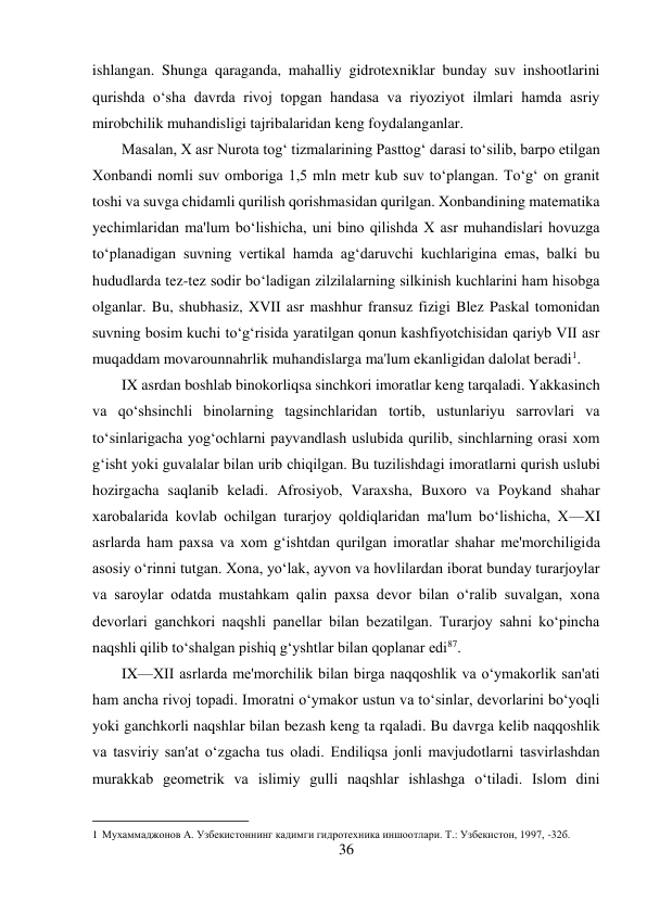 36 
 
ishlangan. Shunga qaraganda, mahalliy gidrotexniklar bunday suv inshootlarini 
qurishda o‘sha davrda rivoj topgan handasa va riyoziyot ilmlari hamda asriy 
mirobchilik muhandisligi tajribalaridan keng foydalanganlar. 
Masalan, X asr Nurota tog‘ tizmalarining Pasttog‘ darasi to‘silib, barpo etilgan 
Xonbandi nomli suv omboriga 1,5 mln metr kub suv to‘plangan. To‘g‘ on granit 
toshi va suvga chidamli qurilish qorishmasidan qurilgan. Xonbandining matematika 
yechimlaridan ma'lum bo‘lishicha, uni bino qilishda X asr muhandislari hovuzga 
to‘planadigan suvning vertikal hamda ag‘daruvchi kuchlarigina emas, balki bu 
hududlarda tez-tez sodir bo‘ladigan zilzilalarning silkinish kuchlarini ham hisobga 
olganlar. Bu, shubhasiz, XVII asr mashhur fransuz fizigi Blez Paskal tomonidan 
suvning bosim kuchi to‘g‘risida yaratilgan qonun kashfiyotchisidan qariyb VII asr 
muqaddam movarounnahrlik muhandislarga ma'lum ekanligidan dalolat beradi1. 
IX asrdan boshlab binokorliqsa sinchkori imoratlar keng tarqaladi. Yakkasinch 
va qo‘shsinchli binolarning tagsinchlaridan tortib, ustunlariyu sarrovlari va 
to‘sinlarigacha yog‘ochlarni payvandlash uslubida qurilib, sinchlarning orasi xom 
g‘isht yoki guvalalar bilan urib chiqilgan. Bu tuzilishdagi imoratlarni qurish uslubi 
hozirgacha saqlanib keladi. Afrosiyob, Varaxsha, Buxoro va Poykand shahar 
xarobalarida kovlab ochilgan turarjoy qoldiqlaridan ma'lum bo‘lishicha, X—XI 
asrlarda ham paxsa va xom g‘ishtdan qurilgan imoratlar shahar me'morchiligida 
asosiy o‘rinni tutgan. Xona, yo‘lak, ayvon va hovlilardan iborat bunday turarjoylar 
va saroylar odatda mustahkam qalin paxsa devor bilan o‘ralib suvalgan, xona 
devorlari ganchkori naqshli panellar bilan bezatilgan. Turarjoy sahni ko‘pincha 
naqshli qilib to‘shalgan pishiq g‘yshtlar bilan qoplanar edi87. 
IX—XII asrlarda me'morchilik bilan birga naqqoshlik va o‘ymakorlik san'ati 
ham ancha rivoj topadi. Imoratni o‘ymakor ustun va to‘sinlar, devorlarini bo‘yoqli 
yoki ganchkorli naqshlar bilan bezash keng ta rqaladi. Bu davrga kelib naqqoshlik 
va tasviriy san'at o‘zgacha tus oladi. Endiliqsa jonli mavjudotlarni tasvirlashdan 
murakkab geometrik va islimiy gulli naqshlar ishlashga o‘tiladi. Islom dini 
                                           
1 Мухаммаджонов А. Узбекистоннинг кадимги гидротехника иншоотлари. Т.: Узбекистон, 1997, -32б. 
