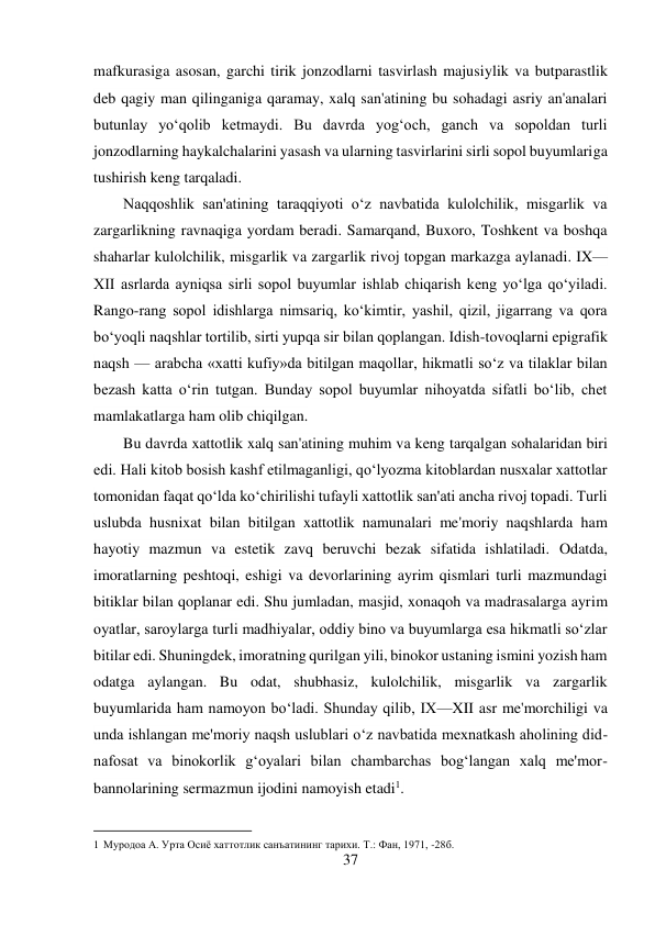 37 
 
mafkurasiga asosan, garchi tirik jonzodlarni tasvirlash majusiylik va butparastlik 
deb qagiy man qilinganiga qaramay, xalq san'atining bu sohadagi asriy an'analari 
butunlay yo‘qolib ketmaydi. Bu davrda yog‘och, ganch va sopoldan turli 
jonzodlarning haykalchalarini yasash va ularning tasvirlarini sirli sopol buyumlariga 
tushirish keng tarqaladi. 
Naqqoshlik san'atining taraqqiyoti o‘z navbatida kulolchilik, misgarlik va 
zargarlikning ravnaqiga yordam beradi. Samarqand, Buxoro, Toshkent va boshqa 
shaharlar kulolchilik, misgarlik va zargarlik rivoj topgan markazga aylanadi. IX—
XII asrlarda ayniqsa sirli sopol buyumlar ishlab chiqarish keng yo‘lga qo‘yiladi. 
Rango-rang sopol idishlarga nimsariq, ko‘kimtir, yashil, qizil, jigarrang va qora 
bo‘yoqli naqshlar tortilib, sirti yupqa sir bilan qoplangan. Idish-tovoqlarni epigrafik 
naqsh — arabcha «xatti kufiy»da bitilgan maqollar, hikmatli so‘z va tilaklar bilan 
bezash katta o‘rin tutgan. Bunday sopol buyumlar nihoyatda sifatli bo‘lib, chet 
mamlakatlarga ham olib chiqilgan. 
Bu davrda xattotlik xalq san'atining muhim va keng tarqalgan sohalaridan biri 
edi. Hali kitob bosish kashf etilmaganligi, qo‘lyozma kitoblardan nusxalar xattotlar 
tomonidan faqat qo‘lda ko‘chirilishi tufayli xattotlik san'ati ancha rivoj topadi. Turli 
uslubda husnixat bilan bitilgan xattotlik namunalari me'moriy naqshlarda ham 
hayotiy mazmun va estetik zavq beruvchi bezak sifatida ishlatiladi. Odatda, 
imoratlarning peshtoqi, eshigi va devorlarining ayrim qismlari turli mazmundagi 
bitiklar bilan qoplanar edi. Shu jumladan, masjid, xonaqoh va madrasalarga ayrim 
oyatlar, saroylarga turli madhiyalar, oddiy bino va buyumlarga esa hikmatli so‘zlar 
bitilar edi. Shuningdek, imoratning qurilgan yili, binokor ustaning ismini yozish ham 
odatga aylangan. Bu odat, shubhasiz, kulolchilik, misgarlik va zargarlik 
buyumlarida ham namoyon bo‘ladi. Shunday qilib, IX—XII asr me'morchiligi va 
unda ishlangan me'moriy naqsh uslublari o‘z navbatida mexnatkash aholining did-
nafosat va binokorlik g‘oyalari bilan chambarchas bog‘langan xalq me'mor-
bannolarining sermazmun ijodini namoyish etadi1. 
                                           
1 Муродоа А. Урта Осиё хаттотлик санъатининг тарихи. Т.: Фан, 1971, -28б. 
