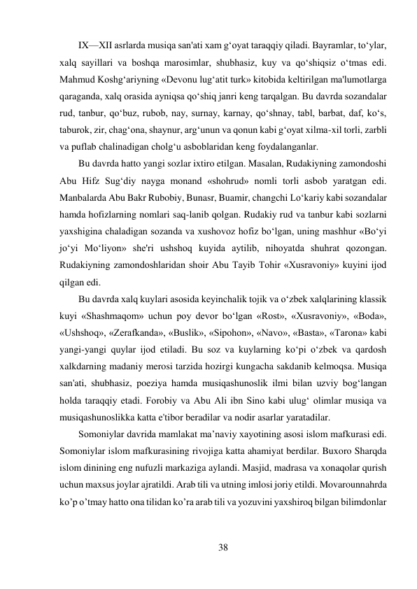 38 
 
IX—XII asrlarda musiqa san'ati xam g‘oyat taraqqiy qiladi. Bayramlar, to‘ylar, 
xalq sayillari va boshqa marosimlar, shubhasiz, kuy va qo‘shiqsiz o‘tmas edi. 
Mahmud Koshg‘ariyning «Devonu lug‘atit turk» kitobida keltirilgan ma'lumotlarga 
qaraganda, xalq orasida ayniqsa qo‘shiq janri keng tarqalgan. Bu davrda sozandalar 
rud, tanbur, qo‘buz, rubob, nay, surnay, karnay, qo‘shnay, tabl, barbat, daf, ko‘s, 
taburok, zir, chag‘ona, shaynur, arg‘unun va qonun kabi g‘oyat xilma-xil torli, zarbli 
va puflab chalinadigan cholg‘u asboblaridan keng foydalanganlar. 
Bu davrda hatto yangi sozlar ixtiro etilgan. Masalan, Rudakiyning zamondoshi 
Abu Hifz Sug‘diy nayga monand «shohrud» nomli torli asbob yaratgan edi. 
Manbalarda Abu Bakr Rubobiy, Bunasr, Buamir, changchi Lo‘kariy kabi sozandalar 
hamda hofizlarning nomlari saq-lanib qolgan. Rudakiy rud va tanbur kabi sozlarni 
yaxshigina chaladigan sozanda va xushovoz hofiz bo‘lgan, uning mashhur «Bo‘yi 
jo‘yi Mo‘liyon» she'ri ushshoq kuyida aytilib, nihoyatda shuhrat qozongan. 
Rudakiyning zamondoshlaridan shoir Abu Tayib Tohir «Xusravoniy» kuyini ijod 
qilgan edi. 
Bu davrda xalq kuylari asosida keyinchalik tojik va o‘zbek xalqlarining klassik 
kuyi «Shashmaqom» uchun poy devor bo‘lgan «Rost», «Xusravoniy», «Boda», 
«Ushshoq», «Zerafkanda», «Buslik», «Sipohon», «Navo», «Basta», «Tarona» kabi 
yangi-yangi quylar ijod etiladi. Bu soz va kuylarning ko‘pi o‘zbek va qardosh 
xalkdarning madaniy merosi tarzida hozirgi kungacha sakdanib kelmoqsa. Musiqa 
san'ati, shubhasiz, poeziya hamda musiqashunoslik ilmi bilan uzviy bog‘langan 
holda taraqqiy etadi. Forobiy va Abu Ali ibn Sino kabi ulug‘ olimlar musiqa va 
musiqashunoslikka katta e'tibor beradilar va nodir asarlar yaratadilar. 
Somoniylar davrida mamlakat ma’naviy xayotining asosi islom mafkurasi edi. 
Somoniylar islom mafkurasining rivojiga katta ahamiyat berdilar. Buxoro Sharqda 
islom dinining eng nufuzli markaziga aylandi. Masjid, madrasa va xonaqolar qurish 
uchun maxsus joylar ajratildi. Arab tili va utning imlosi joriy etildi. Movarounnahrda 
ko’p o’tmay hatto ona tilidan ko’ra arab tili va yozuvini yaxshiroq bilgan bilimdonlar 
